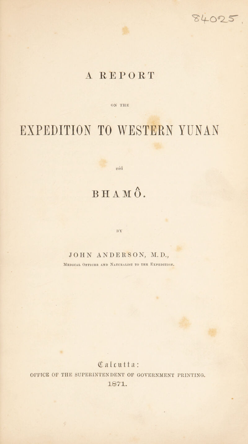 A REPORT ON THE EXPEDITION TO WESTERN YUNAN vid BH AMO. JOHN ANDERSON, M. D., Medical Oeficee and Naturalist to the Expedition. (fl; iV U u 11 a : OFFICE OF THE SUPERINTENDENT OP GOVERNMENT PRINTING. 1871.