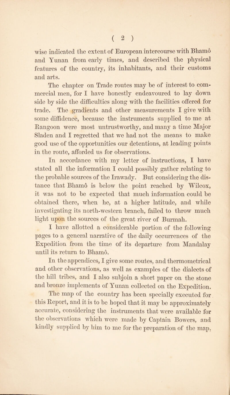 wise indicated the extent of European intercourse with Bhamo and Ynnan from early times, and described the physical features of the country, its inhabitants, and their customs and arts. The chapter on Trade routes may he of interest to com- mercial men, for I have honestly endeavoured to lay down side by side the difficulties along with the facilities offered for trade. The gradients and other measurements I give with some diffidence, because the instruments supplied to me at Rangoon were most untrustworthy, and many a time Major Sladen and I regretted that we had not the means to make good use of the opportunities our detentions, at leading points in the route, afforded us for observations. In accordance with my letter of instructions, I have stated all the information I could possibly gather relating to the probable som^ces of the Irawady. But considering the dis- tance that Bhamo is below the point reached by Wilcox, it was not to he expected that much information could he obtained there, when he, at a higher latitude, and while investigating its north-western branch, failed to throw much light upon the sources of the great river of Burmah. I have allotted a considerable portion of the following pages to a general narrative of the daily occurrences of the Expedition from the time of its departure from Mandalay until its return to Bhamo. In the appendices, I give some routes, and thermometrical and other observations, as well as examples of the dialects of the hill tribes, and I also subjoin a short paper on the stone and bronze implements of Yunan collected on the Expedition. The map of the country has been specially executed for this Report, and it is to he hoped that it may he approximately accurate, considering the instruments that were available for the observations which were made by Captain Bowers, and kindly supplied by him to me for the preparation of the map.