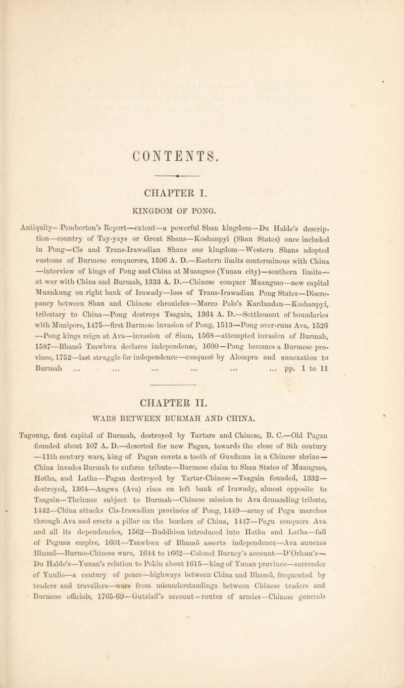 CONTENTS. CHAPTER I. KINGDOM OF PONG. Antiquity—-Pemberton’s Report—extent—a powerful Shan kingdom—Du Halde’s descrip- tion—country of Tay-yays or Great Shans—Koshanpyi (Shan States) once included in Pong—Cis and Trans-Irawadian Shans one kingdom—Western Shans adopted customs of Burmese conquerors, 1596 A. D.—Eastern limits conterminous with China —interview of kings of Pong and China at Muangsee (Yunan city)—southern limits— at war with China and Burmah, 1333 A. D.—Chinese conquer Muangmo—new capital Muankung on right hank of Irawady—loss of Trans-Irawadian Pong States—Discre- pancy between Shan and Chinese chronicles—Marco Polo’s Kardandan—Koshanpyi, tributary to China—Pong destroys Tsagain, 1364 A. D.—Settlement of boundaries with Munipore, 1475—first Burmese invasion of Pong, 1513—Pong over-runs Ava, 1526 —Pong kings reign at Ava—invasion of Siam, 1568—attempted invasion of Burmah, 1587—Bhamo Tsawbwa declares independence, 1600—Pong becomes a Burmese pro- vince, 1752—last struggle for independence—conquest by Alompra and annexation to Burmah ... ... ... ... ... ... pp. 1 to 11 CHAPTER II. WARS BETWEEN BURMAH AND CHINA. Tagoung, first capital of Burmah, destroyed by Tartars and Chinese, B. C.—Old Pagan founded about 107 A. D.—deserted for new Pagan, towards the close of 8th century —11th century wars, king of Pagan covets a tooth of Guadama in a Chinese shrine— China invades Burmah to enforce tribute—Burmese claim to Shan States of Muangmo, Hotha, and Latha—Pagan destroyed by Tartar-Chiuese—Tsagain founded, 1332— destroyed, 1364—Angwa (Ava) rises on left bank of Irawady, almost opposite to Tsagain—Theinnee subject to Burmah—Chinese mission to Ava demanding tribute, 1442—China attacks Cis-Irawadian provinces of Pong, 1419—army of Pegu marches through Ava and erects a pillar on the borders of China, 1447—Pegu conquers Ava and all its dependencies, 1562—Buddhism introduced into Hotha and Latha—fall of Peguan empire, 1601—Tsawbwa of Bhamo asserts independence—Ava annexes Bhamo—Burrao-Chinese wars, 1644 to 1662—Colonel Burney’s account—D’Orlean’s— Du Halde’s—Yunan’s relation to Pekin about 1615—king of Yunan province—surrender of Yunlie—a century of peace—highways between China and Bhamo, frequented by traders and travellers—wars from misunderstandings between Chinese traders and Burmese officials, 1765-69—Gutzlalf’s account—routes of armies—Chinese generals