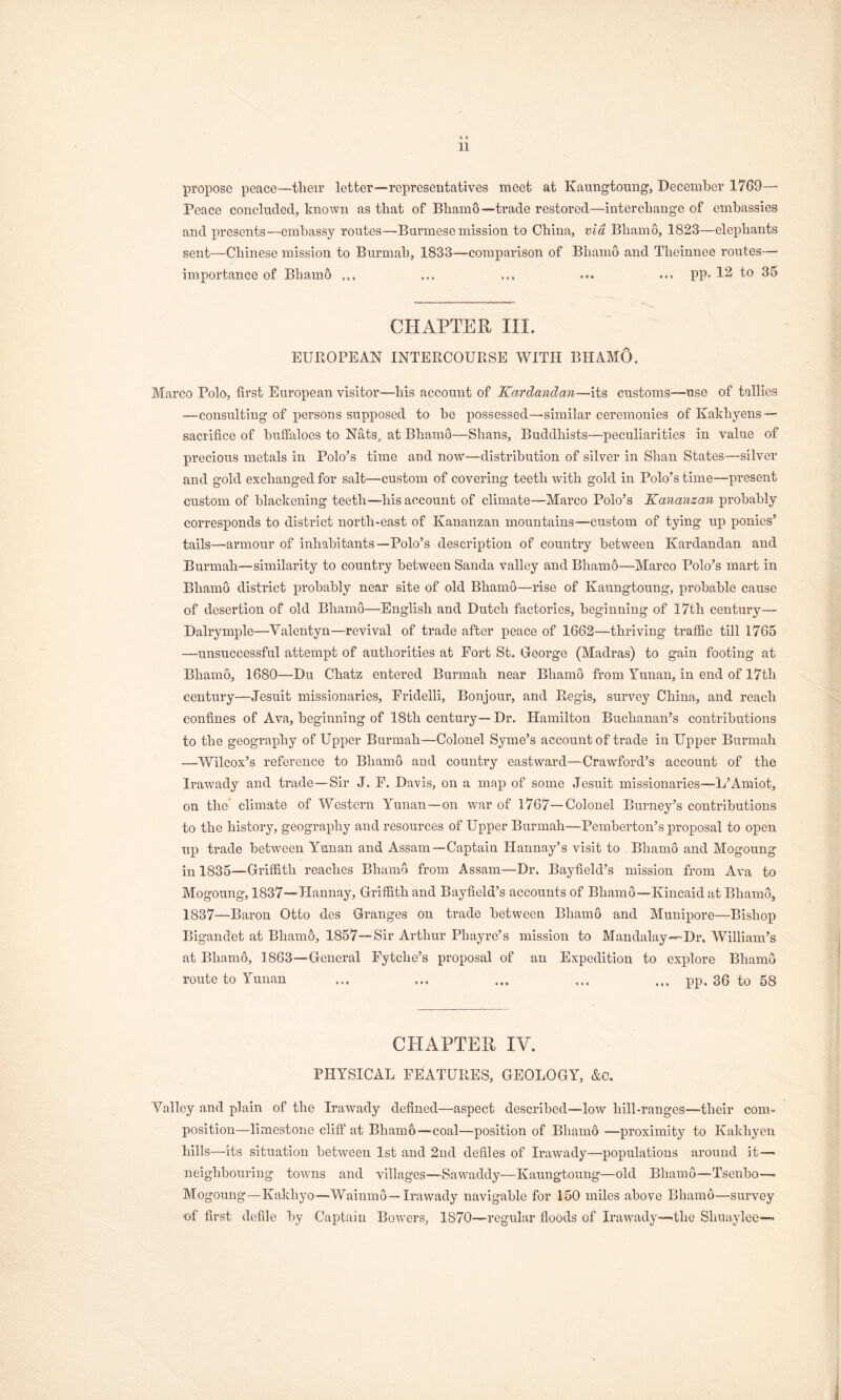 propose peace—tlieir letter—representatives meet at Kaungtouug, December 1769— Peace concluded, known as that of Bhamo—trade restored—interchange of embassies and presents—embassy routes—Burmese mission to China, via Bhamo, 1823—elephants sent—Chinese mission to Burmah, 1833—comparison of Bhamo and Theinnee routes— importance of Bhamo ... ... ... ... ... pp. 12 to 35 CHAPTER III. EUROPEAN INTERCOURSE WITH BHAMO. Marco Polo, hrst European visitor—his account of Kardandan—its customs—use of tallies —consulting of persons supposed to be possessed—similar ceremonies of Kakhyens — sacrifice of buffaloes to Nats, at Bhamo—Shans, Buddhists—peculiarities in value of precious metals in Polo’s time and now—distribution of silver in Shan States—silver and gold exchanged for salt—custom of covering teeth with gold in Polo’s time—present custom of blackening teeth~his account of climate—Marco Polo’s Kananzan probably corres^Donds to district north-east of Kananzan mountains—custom of tying up ponies’ tails—armour of inhabitants—Polo’s description of country between Kardandan and Burmah—similarity to country between Sanda valley and Bhamo—Marco Polo’s mart in Bhamo district probably near site of old Bhamo—rise of Kaungtoung, probable cause of desertion of old Bhamo—English and Dutch factories, beginning of 17th century— Dalrymple—Valentyn—revival of trade after peace of 1663—thriving traffic till 1765 —unsuccessful attempt of authorities at Fort St. George (Madras) to gain footing at Bhamo, 1680—Du Chatz entered Burmah near Bhamo from Yunan, in end of l7th century—Jesuit missionaries, Frideili, Bonjour, and Regis, survey China, and reach confines of Ava, beginning of 18th century—Dr. Hamilton Buchanan’s contributions to the geography of Upper Burmah—Colonel Syme’s account of trade in Upper Burmah —Wilcox’s reference to Bhamo and country eastward—Crawford’s account of the Irawady and trade—Sir J. F. Davis, on a map of some Jesuit missionaries—L’Amiot, on the’ clinnate of Western Yunan—on war of 1767—Colonel Burney’s contributions to the history, geography and resources of Upper Burmah—Pemberton’s proposal to open up trade between Yunan and Assam—Captain Hannay’s visit to Bhamo and Mogoung in 1835—Griffith reaches Bhamo from Assam—Dr, Bayfield’s mission from Ava to Mogoung, 1837—'Hannay, Griffith and Bayfield’s accounts of Bhamo—Kincaid at Bhamo, 1837—Baron Otto des Granges on trade between Bhamo and Munipore—Bishop Bigandet at Bhamo, 1857—Sir Arthur Phayre’s mission to Mandalay—Dr, William’s at Bham6, 1863—General Fytehe’s proposal of an Expedition to explore Bhamo route to Yunan ... ... ... ... pp. 36 to 58 CHAPTER IV. PHYSICAL FEATURES, GEOLOGY, &c. Valley and plain of the Irawady defined—aspect described—low hill-ranges—their com- position—limestone cliff at Bhamb—-coal—position of Bhamo —proximity to Kakhyen hills—its situation between 1st and 2nd defiles of Irawady—populations around it— neighbouring towns and villages—Sawaddy—Kaungtoung—old Bhamo—Tsenbo—■ Mogoung—Kakhyo—Waiumo—Irawady navigable for 150 miles above Bhamo—survey of first defile by Captain Bowers, 1870—regular floods of Irawady—-the Shuaylee—