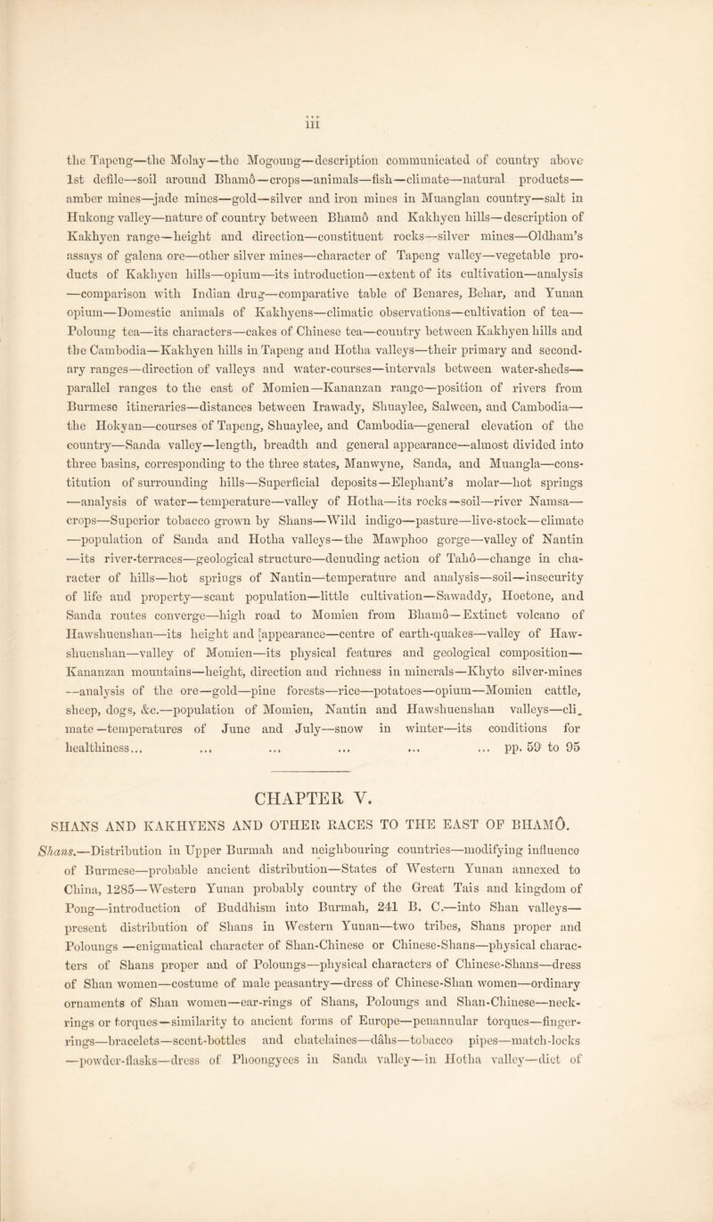 tlie Tapcng—the Molay—the Mogoung—description commuuictatcd of country above 1st defile—soil around Bliam6~crops—animals—fish—climate—natural products— amber mines—jade mines—gold—silver and iron mines in Muanglan country—-salt in Hukong valley—nature of country between Bhamo and Kakhyen hills—description of Kakhyen range—height and direction—constituent rocks—silver mines—Oldliam’s assays of galena ore—other silver mines—character of Tapeng valley—vegetable pro- ducts of Kakhyen hills—opium—its introduction—extent of its cultivation—analysis —comparison with Indian drug—comparative table of Benares, Behar, and Yunan opium—Domestic animals of Kakhyens—climatic observations—cultivation of tea— Poloung tea—its characters—cakes of Chinese tea—country between Kakhyen hills and the Cambodia—Kakhyen hills in Tapeng and Hotha valleys—their primary and second- ary ranges—direction of valleys and v'ater-courses—intervals between water-sheds— j)arallel ranges to the east of Momien—Kananzan range—position of rivers from Burmese itineraries—distances between Irawady, Shuaylee, Salween, and Cambodia—' the Hokyan—courses of Tapeng, Shuaylee, and Cambodia—general elevation of the country—Sanda valley—length, breadth and general appearance—almost divided into three basins, corresponding to the three states, Manwyne, Sanda, and Muangla—cons- titution of surrounding hills—Superficial deposits—Elephant’s molar—hot s^Drings —analysis of water—temperature—valley of Hotha—its rocks—soil—river Namsa— crops—Superior tobacco grown by Shans—Wild indigo—pasture—live-stock—climate ■—population of Sanda and Hotha valleys—the Mawphoo gorge—valley of Nantin —its river-terraces—geological structure—denuding action of Taho—change in cha- racter of hills—hot springs of Nantin—temperature and analysis—soil—insecurity of life and property—scant population—-little cultivation—Sawaddy, Hoetone, and Sanda routes converge—high road to Momien from Bhamo—Extinct volcano of Hawshuenshan—its height and ^appearance—centre of earth-quakes—valley of Haw- shuenshan—valley of Momien—its physical features and geological composition— Kananzan mountains—height, direction and richness in minerals—Khyto silver-mines —analysis of the ore—gold—pine forests—rice—potatoes—opium—Momien cattle, sheep, dogs, &c.—population of Momien, Nantin and Hawshuenshan valleys—cli„ mate —temperatures of June and July—snow in winter—its conditions for healthiness... ... ... ... ... ... pp. 5D to 95 CHAPTER V. SHANS AND KAKHYENS AND OTHER RACES TO THE EAST OF BHAMO. /S7^aw5.—Distribution in Upper Burmah and neighbouring countries—modifying influeuco of Burmese—probable ancient distribution—States of Western Yunan annexed to China, 1285—Western Yunan probably country of the Great Tais and kingdom of Bong—introduction of Buddhism into Burmah, 241 B. C.—into Shan valleys— present distribution of Shans in Western Yunan—two tribes, Shans proper and Polouugs —enigmatical character of Shan-Chinese or Chinese-Shans—physical charac- ters of Shans proper and of Poloungs—physical characters of Chinese-Shans—dress of Shan women—costume of male peasantry—dress of Chinese-Shan women—ordinary ornaments of Shan women—ear-rings of Shans, Poloungs and Shan-Chinese—neck- rings or torques—similarity to ancient forms of Europe—penannular torques—finger- rings—bracelets—scent-bottles and chatelaines—dahs—tobacco pipes—match-locks —powder-flasks—dress of Phoongyees in Sanda valley—in Hotha valley—diet of