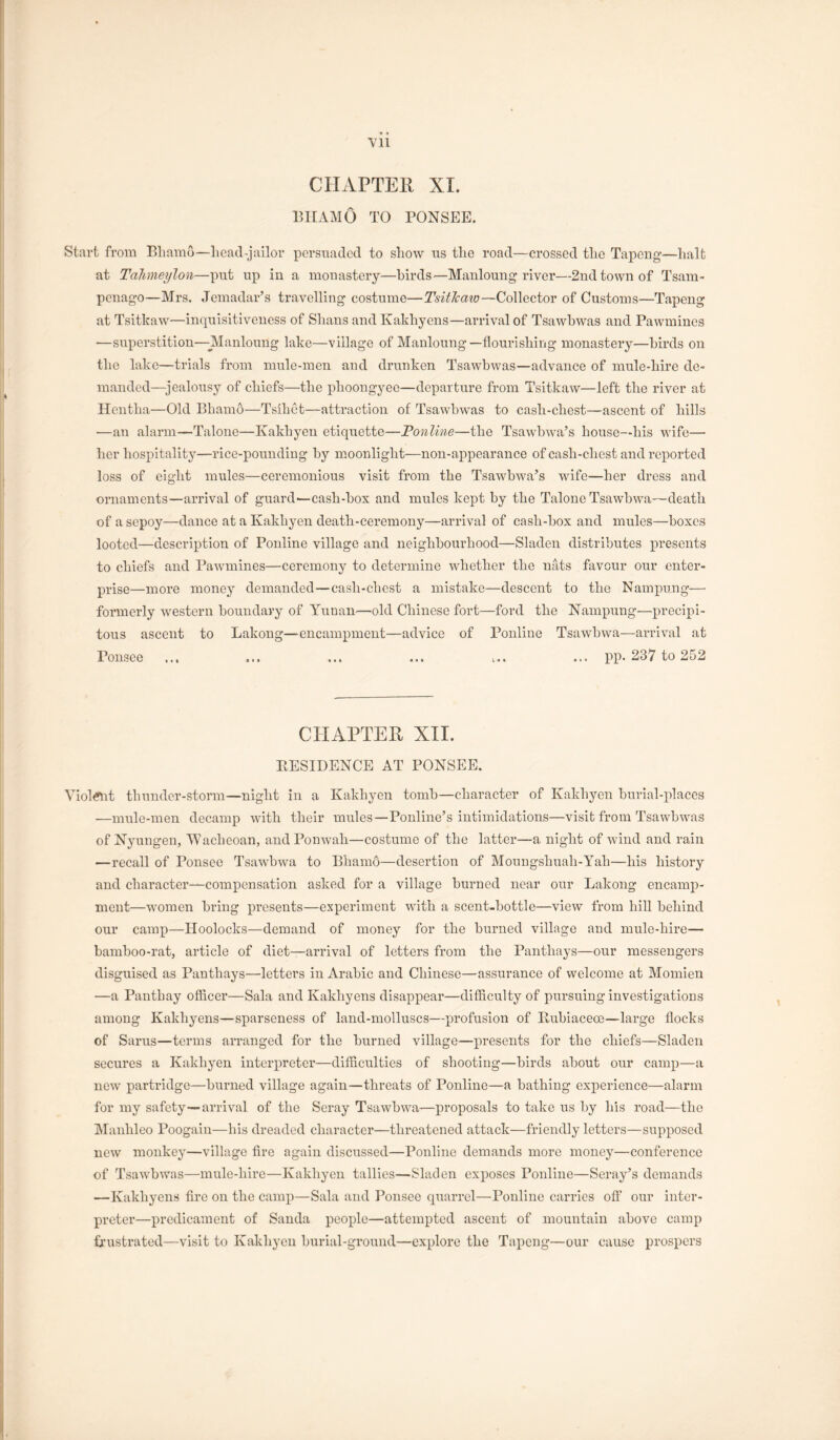 • • Vll CHAPTER XI. iniAMO TO PONSEE. Start from Eliamo—head-jailor pcrsntadcd to show ris the road—crossed the Tapcng—halt at Tdhmeylon—put up in a monastery—birds—Mauloung river—2nd town of Tsam- penago—Mrs. Jemadar’s travelling costume—TsitJcaw—Collector of Customs—Tapeng at Tsitkaw—inquisitiveness of Shans andKakhyens—arrival of Tsawhwas and Pawmines —superstition—-Manloung lake—village of Manloung—flourishing monastery—birds on the lake—trials from mule-men and drunken Tsawhwas—advance of mule-hire de- manded—^jealousy of chiefs—the phoongyee—departure from Tsitkaw—left the river at Heutha—Old Bhamo—Tsihet—attraction of Tsawhwas to cash-chest—aseent of hills —an alarm—Talone—Kakhyen etiquette—JPonline—the Tsawbwa’s house—his wife— her hospitality—rice-pounding by moonlight—non-appearance of cash-chest and reported loss of eight mules—ceremonious visit from the Tsawbwa’s wife—her dress and ornaments—arrival of guard—cash-box and mules kept by the Talone Tsawbwa—death of a sepoy—dance at a Kakhyen death-ceremony—arrival of cash-box and mules—boxes looted—description of Ponline village and neighbourhood—Sladen distributes j)i'esents to chiefs and Pawmines—ceremony to determine whether the nats favour our enter- prise—more money demanded—cash-chest a mistake—descent to the Nampung—• formerly western boundary of Yuuan—old Chinese fort—ford the Nampung—precipi- tous ascent to Lakong—encampment—advice of Ponline Tsawbwa—arrival at Ponsee ... ... ... ... i.. ... pp. 237 to 252 CHAPTER XII. EESIDENCE AT PONSEE. Viol^it thunder-storm—night in a Kakhyen tomb—character of Kakhyen burial-iJaces —mule-men decamp with their mules—Ponline’s intimidations—visit from Tsawhwas of Nyungen, Wacheoan, andPonwah—costume of the latter—a night of wind and rain —recall of Ponsee Tsawbwa to Bhamo—desertion of Moungshuah-Yah—his history and character—compensation asked for a village burned near our Lakong encamp- ment—women bring presents—experiment with a scent-bottle—view from hill behind our camp—Hoolocks—demand of money for the burned village and mule-hire— bamboo-rat, article of diet—arrival of letters from the Panthays—our messengers disguised as Panthays—letters in Arabic and Chinese—assurance of welcome at Momien —a Pantbay officer—Sala and Kakhyens disappear—difficulty of pursuing investigations among Kakhyens—sparseness of land-molluscs—profusion of Eubiaceoe—large flocks of Sarus—terms arranged for the burned village—presents for the chiefs—Sladen secures a Kakhyen interpreter—difficulties of shooting—birds about our camp—a new partridge—burned village again—threats of Ponline—a bathing experience—alarm for my safety—arrival of the Seray Tsawbwa-—proposals to take us by his road—the Manhleo Poogaiu—his dreaded character—threatened attack—friendly letters—supposed new monkey—village Are again discussed—Ponline demands more money—conference of Tsawhwas—mule-hire—Kakhyen tallies—Sladen exposes Ponline—Seray’s demands —Kakhyens fire on the camp—Sala and Ponsee quarrel—Ponline carries off our inter- preter—predicament of Sanda people—attempted ascent of mountain above camp L’ustrated—visit to Kakhyen burial-ground—explore the Tapcng—our cause prospers