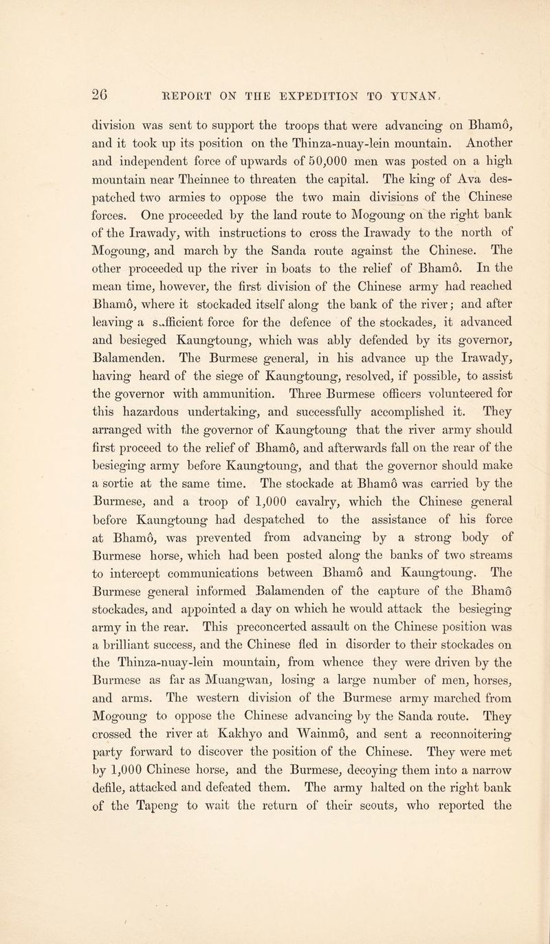 division was sent to support the troops that were advancing on Bhamo^ and it took np its position on the Thinza-nuay-lein mountain. Another and independent force of upwards of 50_,000 men was posted on a high mountain near Theinnee to threaten the capital. The king of Ava des- patched two armies to oppose the two main divisions of the Chinese forces. One proceeded by the land route to Mogonng on the right bank of the Irawady^ with instructions to cross the Irawady to the north of Mogoung, and march by the Sanda route against the Chinese. The other proceeded up the river in boats to the relief of Bhamo. In the mean time^ however, the first division of the Chinese army had reached Bhamo, where it stockaded itself along the bank of the river; and after leaving a sufficient force for the defence of the stockades, it advanced and besieged Kaungtoung, which was ably defended by its governor, Balamenden. The Burmese general, in his advance up the Irawady, having heard of the siege of Kaungtoung, resolved, if possible, to assist the governor with ammunition. Three Burmese officers volunteered for this hazardous undertaking, and successfully accomplished it. They arranged with the governor of Kaungtoung that the river army should first proceed to the relief of Bhamo, and afterwards fall on the rear of the besieging army before Kaungtoung, and that the governor should make a sortie at the same time. The stockade at Bhamo was carried by the Burmese, and a troop of 1,000 cavalry, which the Chinese general before Kaungtoung had despatched to the assistance of his force at Bhamo, was prevented from advancing by a strong body of Burmese horse, which had been posted along the banks of two streams to intercept communications between Bhamo and Kaungtoung. The Burmese general informed Balamenden of the capture of the Bhamo stockades, and appointed a day on which he would attack the besieging army in the rear. This preconcerted assault on the Chinese position was a brilliant success, and the Chinese fled in disorder to their stockades on the Thinza-nuay-lein mountain, from whence they were driven by the Burmese as far as Muangwan, losing a large number of men, horses, and arms. The western division of the Burmese army marched from Mogoung to oppose the Chinese advancing by the Sanda route. They crossed the river at Kakhyo and Wainmo, and sent a reconnoitering party forward to discover the position of the Chinese. They were met by 1,000 Chinese horse, and the Burmese, decoying them into a narrow defile, attacked and defeated them. The army halted on the right bank of the Tapeng to wait the return of their scouts, who reported the
