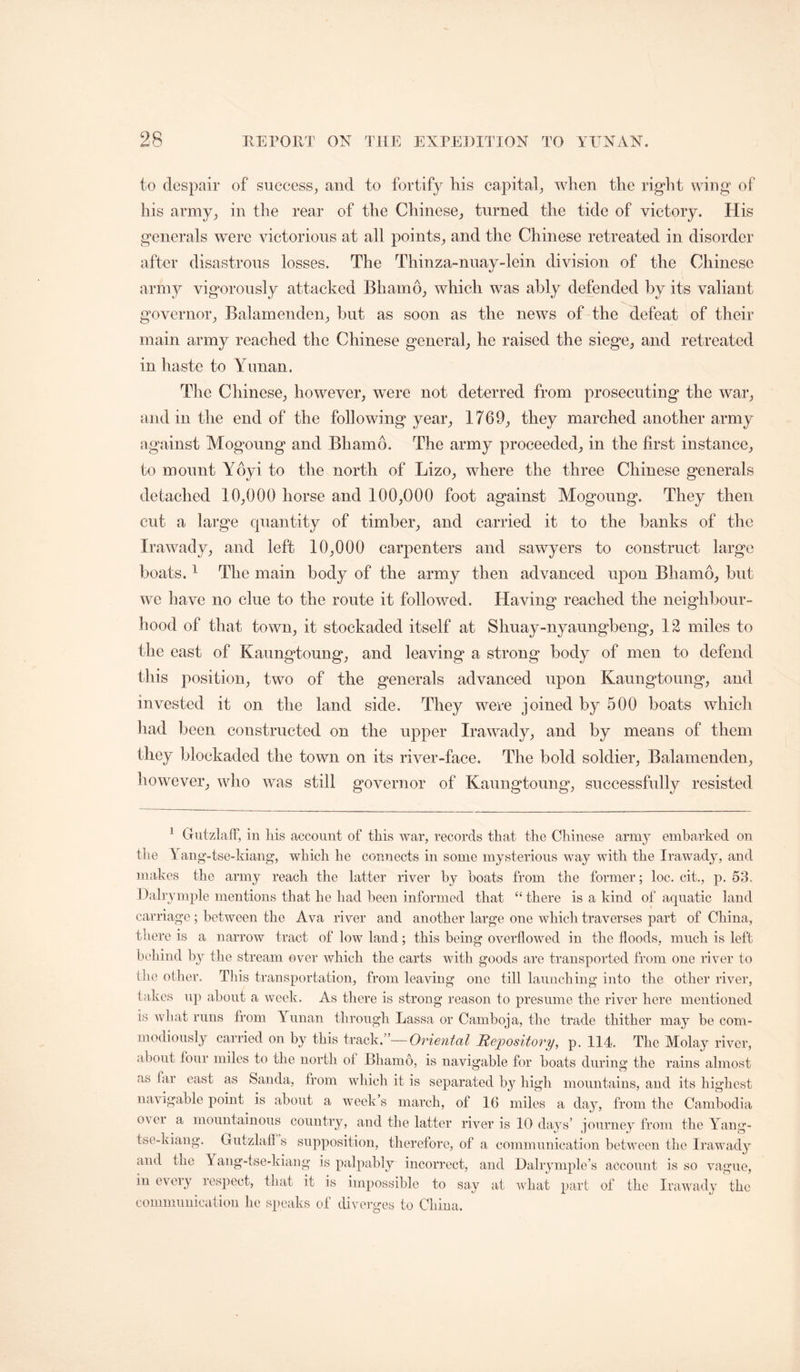 to despair of success, and to fortify his capital, when the right wing of his army, in the rear of the Chinese, turned the tide of victory. His generals were victorious at all points, and the Chinese retreated in disorder after disastrous losses. The Thinza-nuay-lein division of the Chinese army vigorously attacked Bhamo, which was ably defended by its valiant governor, Balamenden, hut as soon as the news of the defeat of their main army reached the Chinese general, he raised the siege, and retreated in haste to Yunan. The Chinese, however, were not deterred from prosecuting the war, and in the end of the following year, 1769, they marched another army against Mogoung and Bhamo. The army proceeded, in the first instance, to mount Yoyi to the north of Lizo, where the three Chinese generals detached 10,000 horse and 100,000 foot against Mogoung. They then cut a large quantity of timber, and carried it to the banks of the Irawady, and left 10,000 carpenters and sawyers to construct large boats. ^ The main body of the army then advanced upon Bhamo, but we have no clue to the route it followed. Having reached the neighbour- hood of that town, it stockaded itself at Shuay-nyaungbeng, 12 miles to the east of Kaungtoung, and leaving a strong body of men to defend this position, two of the generals advanced upon Kaungtoung, and invested it on the land side. They were joined by 500 boats which had been constructed on the upper Irawady, and by means of them they blockaded the town on its river-face. The bold soldier, Balamenden, however, who was still governor of Kaungtoung, successfully resisted ^ GutzlafF, in liis account of this war, records that the Chinese army embarked on the Y ang'-tse-kiang, which he connects in some mysterious way with the Irawad^g and makes the army reach the latter river hy boats from the former; loc. cit., p. 53. Dalrjmple mentions that he had been informed that “ there is a kind of aquatic land carriage; between the Ava river and another large one which traverses part of China, there is a narrow tract of low land; this being overflowed in the floods, much is left bebind by tlie stream over which the carts with goods are transported from one river to the other. Tliis transportation, from leaving one till launching into the other river, takes up about a week. As there is strong reason to presume the river here mentioned is what runs from Yunan through Lassa or Camboja, the trade thither may be com- modiously carried on by this Oriental Repository, p. 114. The Molay river, about four miles to the north of Bhamo, is navigable for boats during the rains almost as far east as Sanda, from which it is separated by high mountains, and its highest navigable point is about a week s march, of 16 miles a day, from the Cambodia o\ ei a mountainous country, and the latter river is 10 days’ journey from the Yang- tse-kiang. Gutzlah s supposition, therefore, of a communication between the Irawad} and the Yang-tse-kiang is palpably incorrect, and Dalrymple’s account is so vague, in every respect, that it is impossible to say at what part of the Irawady the communication he speaks of divei-ges to China.