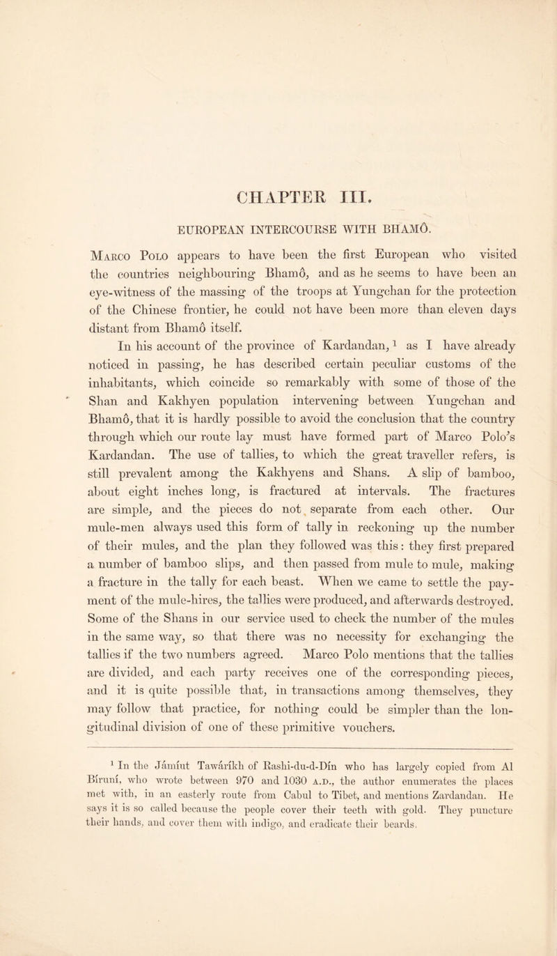 CPIAPTER III, EUROPEAN INTERCOURSE WITH BHAMO. Maeco Polo appears to have been the first European who visited the countries neighbouring Bhamo, and as he seems to have been an eye-witness of the massing of the troops at Yungehan for the protection of the Chinese frontier, he could not have been more than eleven days distant from Bhamo itself. In his account of the provinee of Kardandan, ^ as I have already noticed in passing, he has deseribed certain peculiar customs of the inhabitants, which coincide so remarkably with some of those of the Shan and Kakhyen population intervening between Yungehan and Bhamo, that it is hardly possible to avoid the conclusion that the country through which our route lay must have formed part of Marco Polo^s Kardandan. The use of tallies, to which the great traveller refers, is still prevalent among the Kakhyens and Shans. A shp of bamboo, about eight inches long, is fractured at intervals. The fractures are simple, and the pieces do not separate from each other. Our mule-men always used this form of tally in reckoning up the number of their mules, and the plan they followed was this: they first prepared a number of bamboo slips, and then passed from mule to mule, making a fracture in the tally for each beast. When we came to settle the pay- ment of the mule-hires, the tallies were produced, and afterwards destroyed. Some of the Shans in our service used to check the number of the mules in the same way, so that there was no necessity for exchanging the tallies if the two numbers agreed. Marco Polo mentions that the tallies are divided, and each party receives one of the corresponding pieces, and it is quite possible that, in transactions among themselves, they may follow that practice, for nothing could be simpler than the lon- gitudinal division of one of these primitive vouchers. ^ In the Jammt Tawarikh of Rashi-du-d-Din who has largely copied from A1 Birnni, who wrote between 970 and 1030 a.d., the author enumerates the places met with, in an easterly route from Cabul to Tibet, and mentions Zardandan. He says it is so called because the people cover their teeth with gold. They puncture their hands, and cover them with indigo, and eradicate their beards.