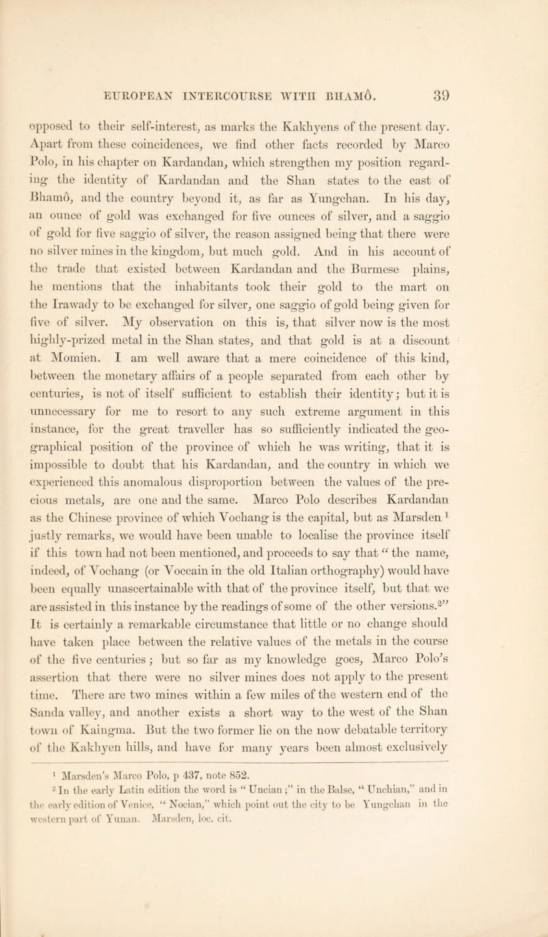 opposed to tlieir self-interest^ as marks the Kakhyens of the present day. Apart from these coincidences^ we find other facts recorded by Marco Polo^ in his chapter on Kardandan, which strengthen my position regard- ing the identity of Kardandan and the Shan states to the east of Bham6_, and the country beyond it^, as far as Yimgchan. In his day, tin ounce of gold was exchanged for five ounces of silver, and a saggio of gold for five saggio of silver, the reason assigned being that there were no silver mines in the kingdom, but much gold. And in his account of the trade that existed between Kardandan and the Burmese plains, he mentions that the inhabitants took their gold to the mart on the Ira wady to be exchanged for silver, one saggio of gold being given for five of silver. My observation on this is, that silver now is the most highly-prized metal in the Shan states, and that gold is at a discount at Momien. I am well aware that a mere coincidence of this kind, between the monetary affairs of a people separated from each other by centuries, is not of itself sufficient to establish their identity; but it is unnecessary for me to resort to any such extreme argument in this instance, for the great traveller has so sufficiently indicated the geo- graphical position of the province of which he was writing, that it is impossible to doubt that his Kardandan, and the country in which we experienced this anomalous disproportion between the values of the pre- cious metals, are one and the same. Marco Polo describes Kardandan as the Chinese province of which Vochang is the capital, but as Marsden ^ justly remarks, we would have been unable to localise the province itself if this town had not been mentioned, and proceeds to say that the name, indeed, of Vochang (or Voccainin the old Italian orthography) would have been equally unascertainable with that of the province itself, but that we are assisted in this instance by the readings of some of the other versions.^^^ It is certainly a remarkable circumstance that little or no change should have taken place between the relative values of the metals in the course of the five centuries; but so far as my knowledge goes, Marco PoloY assertion that there were no silver mines does not apply to the present time. There are two mines within a few miles of the western end of the Sanda valley, and another exists a short way to the west of the Shan town of Kaingma. But the two former lie on the now debatable territory of* tlie Kakhyen hills, and have for many years been almost exclusively ‘ Marsden’s Marco Polo, p 437, note 852. 2 In the early Latin edition the word is “ Uncianin the Balse, the early edition of Venice, “ Nocian,” which point out the city to be western part of Yiman. Marsden, loc. cit. “ Unchian,” Yimgchan and in in the