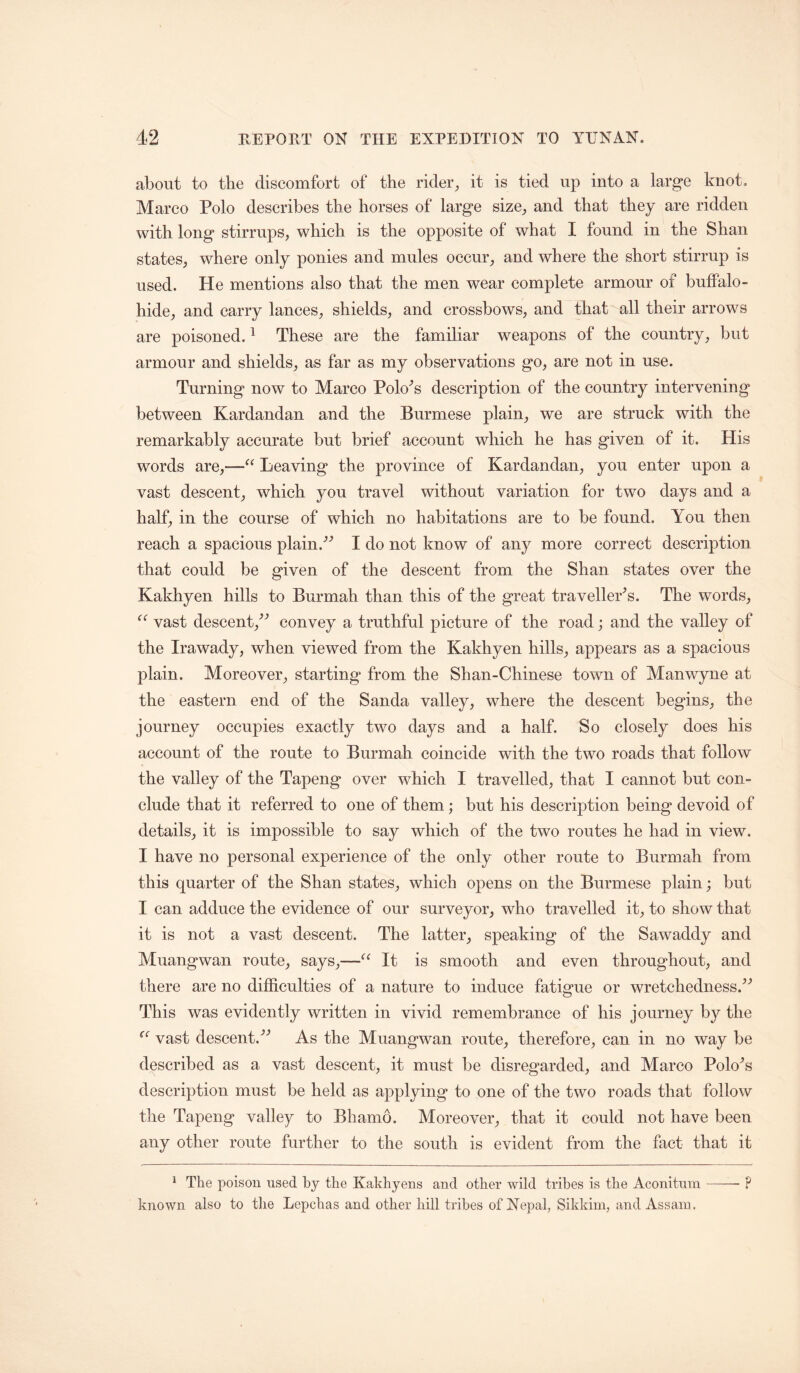 about to the discomfort of the rider, it is tied up into a large knot. Marco Polo describes the horses of large size, and that they are ridden with long stirrups, which is the opposite of what I found in the Shan states, where only ponies and mules occur, and where the short stirrup is used. He mentions also that the men wear complete armour of buffalo- hide, and carry lances, shields, and crossbows, and that all their arrows are poisoned. ^ These are the familiar weapons of the country, but armour and shields, as far as my observations go, are not in use. Turning now to Marco Polo^s description of the country intervening between Kardandan and the Burmese plain, we are struck with the remarkably accurate but brief account which he has given of it. His words are,—“ Leaving the province of Kardandan, you enter upon a vast descent, which you travel without variation for two days and a half, in the course of which no habitations are to be found. You then reach a spacious plain.’’’’ I do not know of any more correct description that could be given of the descent from the Shan states over the Kakhyen hills to Burmah than this of the great traveller's. The words, vast descent,^’’ convey a truthful picture of the road; and the valley of the Irawady, when viewed from the Kakhyen hills, appears as a spacious plain. Moreover, starting from the Shan-Chinese town of Manwyne at the eastern end of the Sanda valley, where the descent begins, the journey occupies exactly two days and a half. So closely does his account of the route to Burmah coincide with the two roads that follow the valley of the Tapeng over which I travelled, that I cannot but con- clude that it referred to one of them; but his description being devoid of details, it is impossible to say which of the two routes he had in view. I have no personal experience of the only other route to Burmah from this quarter of the Shan states, which opens on the Burmese plain; but I can adduce the evidence of our surveyor, who travelled it, to show that it is not a vast descent. The latter, speaking of the Sawaddy and Muangwan route, says,—It is smooth and even throughout, and there are no difficulties of a nature to induce fatigue or wretchedness.^’’ This was evidently written in vivid remembrance of his journey by the vast descent.^^ As the Muangwan route, therefore, can in no way be described as a vast descent, it must be disregarded, and Marco Polo^s description must be held as applying to one of the two roads that follow the Tapeng valley to Bhamo. Moreover, that it could not have been any other route further to the south is evident from the fact that it ^ The poison used by the Kakhyens and other wild tribes is the Aconitum —— ? known also to tlie Lepchas and other hill tribes of Nepal, Sikkim, and Assam.