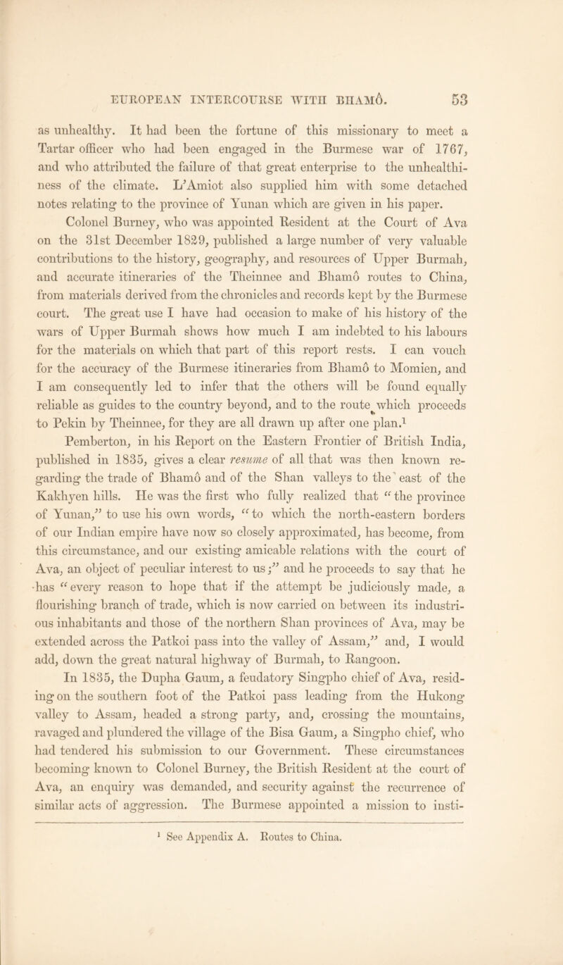 as unhealthy. It had been the fortune of this missionary to meet a Tartar officer who had been engaged in the Burmese war of 1767, and who attributed the failure of that great enterprise to the unhealthi- ness of the climate. L^Amiot also supplied him with some detached notes relating to the province of Yunan which are given in his paper. Colonel Burney, who was appointed Besident at the Court of Ava on the 31st December 18^9, published a large number of very valuable contributions to the history, geography, and resources of Upper Burmah, and accurate itineraries of the Theinnee and Bhamo routes to China, from materials derived from the chronicles and records kept by the Burmese court. The great use I have had occasion to make of his history of the wars of Upper Burmah shows how much I am indebted to his labours for the materials on which that part of this report rests. I can vouch for the accuracy of the Burmese itineraries from Bhamo to Momien, and I am consequently led to infer that the others will be found equally reliable as guides to the country beyond, and to the route^which proceeds to Pekin by Theinnee, for they are all drawn up after one plan.^ Pemberton, in his Beport on the Eastern Frontier of British India, published in 1835, gives a clear resume of all that was then known re- garding the trade of Bhamo and of the Shan valleys to the ^ east of the Kakhyen hills. He was the first who fully realized that the province of Yunan,^’ to use his own words, to which the north-eastern borders of our Indian empire have now so closely approximated, has become, from this circumstance, and our existing amicable relations with the court of Ava, an object of peculiar interest to us and he proceeds to say that he 'has every reason to hope that if the attempt be judiciously made, a flourishing branch of trade, which is now carried on between its industri- ous inhabitants and those of the northern Shan provinces of Ava, may be extended aeross the Patkoi pass into the valley of Assam,^^ and, I would add, down the great natural highway of Burmah, to Bangoon. In 1835, the Dupha Gaum, a feudatory Singpho chief of Ava, resid- ing on the southern foot of the Patkoi pass leading from the Hukong valley to Assam, headed a strong party, and, crossing the mountains, ravaged and plundered the village of the Bisa Gaum, a Singpho chief, who had tendered his submission to our Government. These circumstances becoming known to Colonel Burney, the British Besident at the court of Ava, an enquiry was demanded, and security against the recurrence of similar acts of aggression. The Burmese appointed a mission to insti- * See Appendix A. Routes to China.