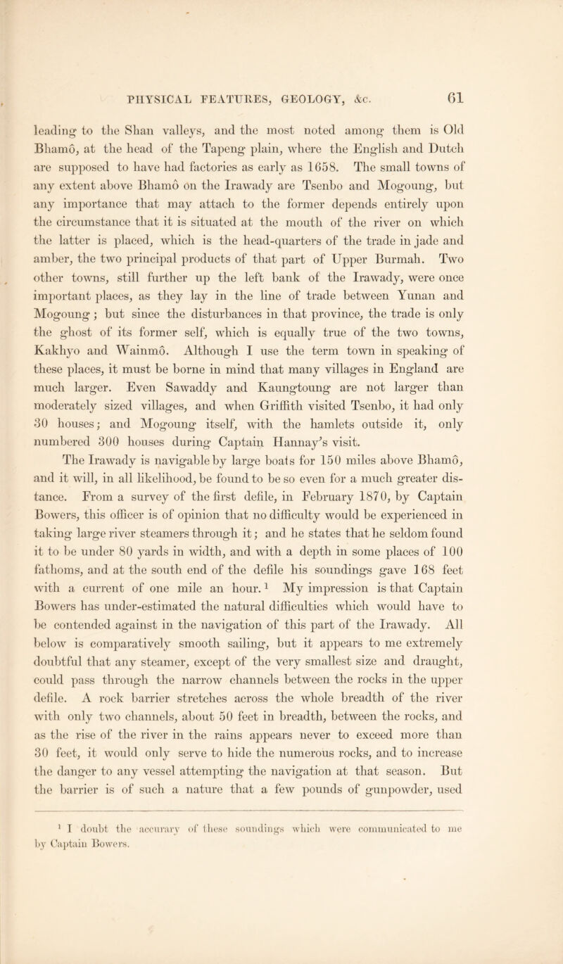 leading* to the Shan valleys, and the most noted among* them is Old Bhamo, at the head of the Tapeng plain, where the English and Dutch are supposed to have had factories as early as 1658. The small towns of any extent above Bhamo on the Irawady are Tsenbo and Mogoung, but any importance that may attach to the former depends entirely upon the circumstance that it is situated at the mouth of the river on which the latter is placed, which is the head-quarters of the trade in jade and amber, the two principal products of that part of Upper Burmah. Two other towns, still further up the left bank of the Irawady, were once important places, as they lay in the line of trade between Yunan and Mogoung; but since the disturbances in that province, the trade is only the ghost of its former self, which is equally true of the two towns, Kakhyo and Wainmo. Although I use the term town in speaking of these places, it must be borne in mind that many villages in England are much larger. Even Sawaddy and Kaungtoung are not larger than moderately sized villages, and when Griffith visited Tsenbo, it had only 30 houses; and Mogoung itself, with the hamlets outside it, only numbered 300 houses during Captain Hannay^s visit. The Irawady is navigable by large boats for 150 miles above Bhamo, and it will, in all likelihood, be found to be so even for a much greater dis- tance. From a survey of the first defile, in February 1870, by Captain Bowers, this officer is of opinion that no diffieulty would be experienced in taking large river steamers through it; and he states that he seldom found it to be under 80 yards in width, and with a depth in some places of 100 fathoms, and at the south end of the defile his soundings gave 168 feet with a current of one mile an hour. ^ My impression is that Captain Bowers has under-estimated the natural difficulties which would have to be eontended against in the navigation of this part of the Irawady. All below is comparatively smooth sailing, but it appears to me extremely doubtful that any steamer, except of the very smallest size and draught, could pass through the narrow channels between the rocks in the upper defile. A rock barrier stretches across the whole breadth of the river with only two ehannels, about 50 feet in breadth, between the rocks, and as the rise of the river in the rains appears never to exceed more than 30 feet, it would only serve to hide the numerous rocks, and to increase the danger to any vessel attempting the navigation at that season. But the barrier is of such a nature that a few pounds of gunpowder, used ^ I doubt the acciiraiT ot the,so souiiding’s wliicli were couiiiiuideated to me by (-ajdaiii Ikwers.