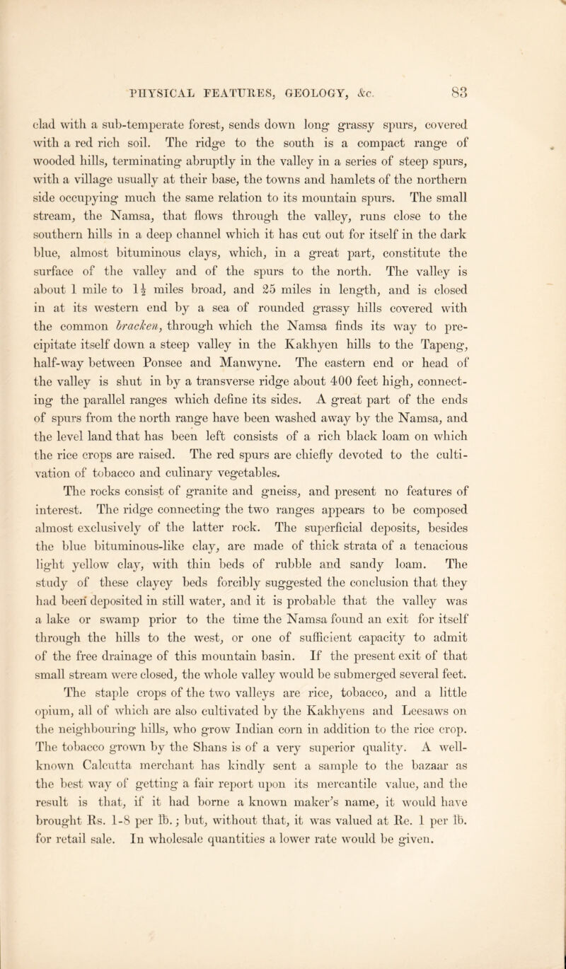 clad with a sub-temperate forest, sends down long’ grassy spurs, covered with a red rieh soil. The ridge to the south is a compact range of wooded hills, terminating abruptly in the valley in a series of steep spurs, with a village usually at their base, the towns and hamlets of the northern side occupying much the same relation to its mountain spurs. The small stream, the Namsa, that flows through the valley, runs close to the southern hills in a deep channel which it has cut out for itself in the dark blue, almost bituminous clays, which, in a great part, constitute the surface of the valley and of the spurs to the north. The valley is about 1 mile to 14 miles broad, and 25 miles in length, and is closed in at its western end by a sea of rounded grassy hills covered with the common bracken^ through which the Namsa finds its way to pre- cipitate itself down a steep valley in the Kakhyen hills to the Tapeng, half-way between Ponsee and Manwyne. The eastern end or head of the valley is shut in by a transverse ridge about 400 feet high, connect- ing the parallel ranges which define its sides. A great part of the ends of spurs from the north range have been washed away by the Namsa, and the level land that has been left consists of a rich black loam on which the rice crops are raised. The red spurs are chiefly devoted to the culti- vation of tobacco and culinary vegetables. The rocks consist of granite and gneiss, and present no features of interest. The ridge connecting the two ranges appears to be composed almost exclusively of the latter rock. The superficial deposits, besides the blue bituminous-like clay, are made of thick strata of a tenacious light yellow clay, with thin beds of rubble and sandy loam. The study of these clayey beds forcibly suggested the conclusion that they had been deposited in still water, and it is probable that the valley was a lake or swamp prior to the time the Namsa found an exit for itself through the hills to the west, or one of sufficient capacity to admit of the free drainage of this mountain basin. If the present exit of that small stream were closed, the whole valley would be submerged several feet. The staple crops of the two valleys are rice, tobacco, and a little opium, all of which are also cultivated by the Kakhyens and Leesaws on the neighbouring hills, who grow Indian corn in addition to the rice crop. The tobacco grown by the Shans is of a very superior quality. A well- known Calcutta merchant has kindly sent a sample to the bazaar as the best way of getting a fair report upon its mercantile value, and the result is that, if it had borne a known maker^s name, it woidd have brought Rs. 1-8 per lb.; but, without that, it was valued at Re. 1 per lb. for retail sale. In wholesale quantities a lower rate would be given.