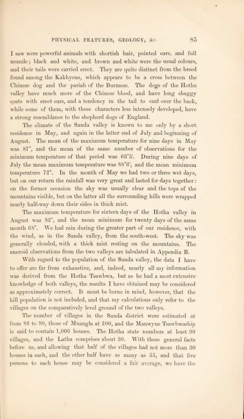 I saw were powerful animals with shortish hair, pointed ears, and full muzzle; black and white, and brown and white were the usual colours, and their tails were carried erect. They are quite distinct from the breed found among the Kakhyens, which appears to be a cross between the Chinese dog and the pariah of the Burmese. The dogs of the Hotha valley have much more of the Chinese blood, and have long shaggy coats with erect ears, and a tendency in the tail to curl over the back, while some of them, with these characters less intensely developed, have a strong resemblance to the shepherd dogs of England. The climate of the Sanda valley is known to me only by a short residence in May, and again in the latter end of July and beginning of August. The mean of the maximum temperature for nine days in May was 87 and the mean of the same number of observations for the minimum temperature of that period was 6 3°5'. During nine days of July the mean maximum temperature was 88°6', and the mean minimum temperature 72°. In the month of May we had two or three wet days, but on our return the rainfall was very great and lasted for days together: on the former occasion the sky was usually clear and the tops of the mountains visible, but on the latter all the surrounding hills were wrapped nearly half-way down their sides in thick mist. The maximum temperature for sixteen days of the Hotha valley in August was 82°, and the mean minimum for twenty days of the same month 68°. We had rain during the greater part of our residence, with the wind, as in the Sanda valley, from the south-west. The sky was generally clouded, with a thick mist resting on the mountains. The aneroid observations from the two valleys are tabulated in Appendix B. With regard to the population of the Sanda valley, the data I have to offer are far from exhaustive, and, indeed, nearly all my information was derived from the Hotha Tsawbwa, but as he had a most extensive knowledge of both valleys, the results I have obtained may be considered as approximately correct. It must be borne in mind, however, that the hill population is not included, and that my calculations only refer to the villages on the comparatively level ground of the two valleys. The number of villages in the Sanda district were estimated at from 86 to 90, those of Muangla at 200, and the Manwyne Tsawbwaship is said to contain 1,000 houses. The Llotha state numbers at least 90 villages, and the Latha comprises about 30. With these general facts before us, and allowing that half of the villages had not more than 30 houses in each, and the other half have as many as 55, and that live })ersons to each house may be considered a fair average, we have the