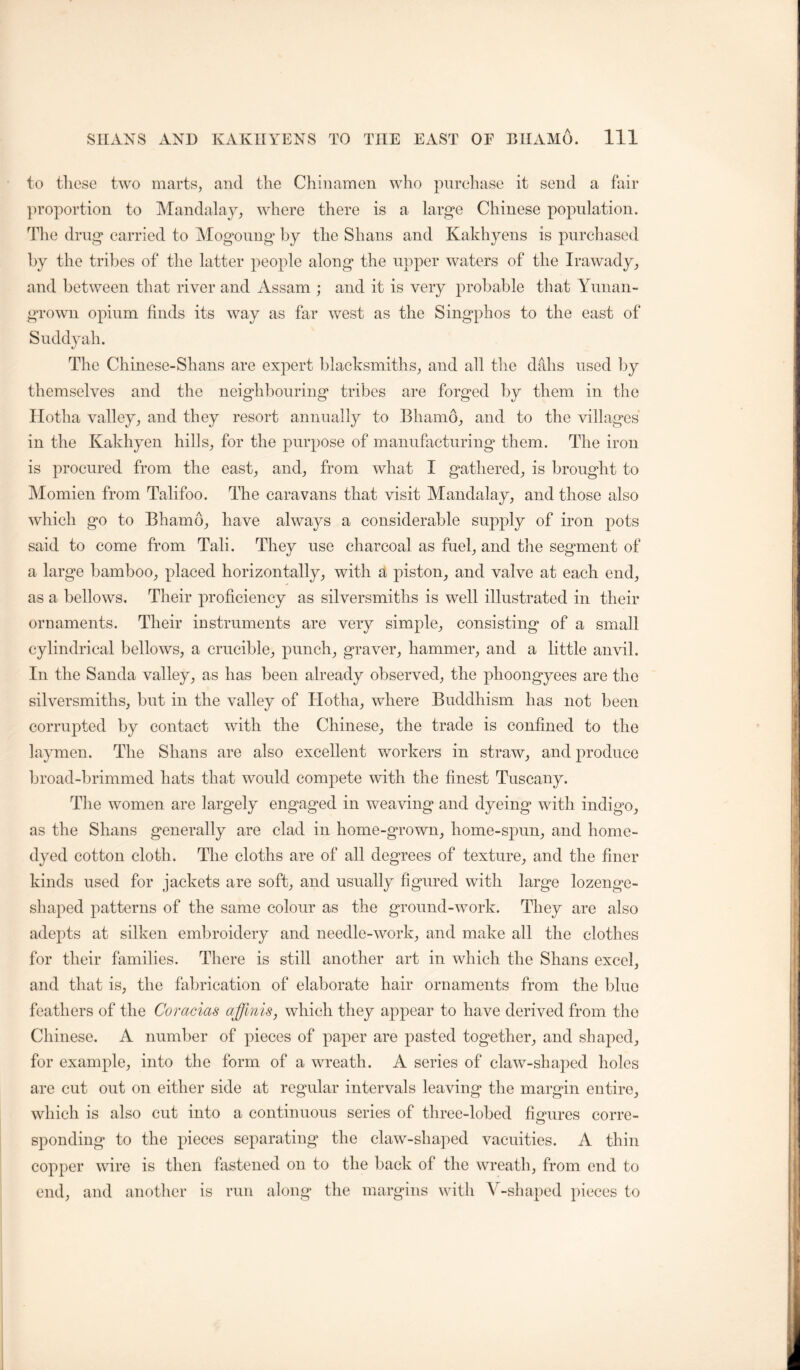 to these two marts, and the Chinamen who purehase it send a fair })roportion to Mandalay, where there is a larg“e Chinese population. Tlie drug* carried to Mogoung* by the Shans and Kakhyens is purchased hy the tribes of the latter people along the upper waters of the Irawady, and between that river and Assam ; and it is very probable that Yunan- grown opium finds its way as far west as the Singphos to the east of Suddyah. The Chinese-Shans are expert blacksmiths, and all the dabs used by themselves and the neighbouring tribes are forged hy them in the llotha valley, and they resort annually to Bhamo, and to the villages in the Kakhyen hills, for the purpose of manufacturing them. The iron is procured from the east, and, from what I gathered, is brought to Momien from Talifoo. The caravans that visit Mandalay, and those also which go to Bhamo, have always a considerable supply of iron pots said to come from Tali. They use charcoal as fuel, and the segment of a large bamboo, placed horizontally, with a piston, and valve at each end, as a bellows. Their proficiency as silversmiths is well illustrated in their ornaments. Their instruments are very simple, consisting of a small cylindrical bellows, a crucible, punch, graver, hammer, and a little anvil. In the Sanda valley, as has been already observed, the phoongyees are the silversmiths, but in the valley of Hotha, where Buddhism has not been corrupted by contact with the Chinese, the trade is confined to the laymen. The Shans are also excellent workers in straw, and produce broad-brimmed hats that would compete with the finest Tuscany. Tlie women are largely engaged in weaving and dyeing with indigo, as the Shans generally are clad in home-grown, home-spun, and home- dyed cotton cloth. The cloths are of all degrees of texture, and the finer kinds used for jackets are soft, and usually figured with large lozenge- shaped patterns of the same colour as the ground-work. They are also adepts at silken embroidery and needle-work, and make all the clothes for their families. There is still another art in which the Shans excel, and that is, the fabrication of elaborate hair ornaments from the blue feathers of the Coracias affmis, which they appear to have derived from the Chinese. A number of pieces of paper are pasted together, and shaped, for example, into the form of a wreath. A series of claw-shaped holes are cut out on either side at regular intervals leaving the margin entire, which is also cut into a continuous series of three-lobed fiorures corre- sponding to the jfieces separating the claw-shaped vacuities. A thin copper wire is then fastened on to the back of the wreath, from end to end, and another is run along the margins with V-shaped pieces to