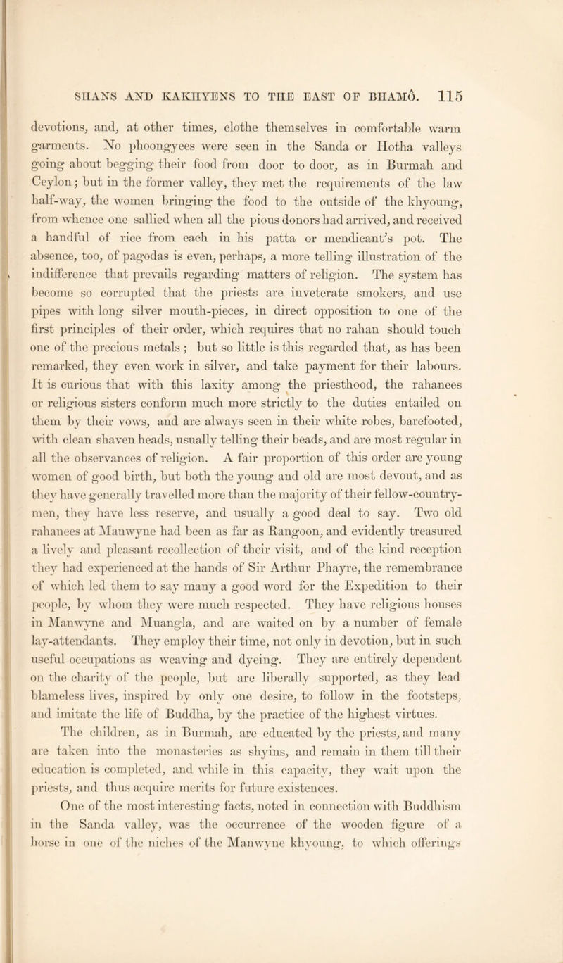 devotions, and, at other times, elotlie themselves in eomfortable warm garments. No phoongyees were seen in the Sanda or Hotha valleys going about begging their food from door to door, as in Burmah and Ceylon; but in the former valley, they met the requirements of the law half-way, the women bringing the food to the outside of the khyoung, from whenee one sallied when all the pious donors had arrived, and received a handful of rice from each in his patta or mendicanCs pot. The absence, too, of pagodas is even, perhaps, a more telling illustration of the indifference that prevails regarding matters of religion. The system has become so corrupted that the priests are inveterate smokers, and use pipes with long silver mouth-pieces, in direct opposition to one of the first principles of their order, which requires that no rahan should touch one of the precious metals ; but so little is this regarded that, as has been remarked, they even work in silver, and take payment for their labours. It is curious that with this laxity among the priesthood, the rahanees or religious sisters conform much more strictly to the duties entailed on them by their vows, and are always seen in their white robes, barefooted, with clean shaven heads, usually telling their beads, and are most regular in all the observances of religion. A fair proportion of this order are young women of good birth, but both the young and old are most devout, and as they have generally travelled more than the majority of their fellow-country- men, they have less reserve, and usually a good deal to say. Two old rahanees at Alanwyne had been as far as Rangoon, and evidently treasured a lively and pleasant recollection of their visit, and of the kind reception they had experienced at the hands of Sir Arthur Phayre, the remembrance of which led them to say many a good word for the Expedition to their people, by whom they were much respected. They have religious houses in Manwyne and Muangla, and are waited on by a number of female lay-attendants. They employ their time, not only in devotion, but in such useful occupations as weaving and dyeing. They are entirely dependent on the charity of the people, but are liberally supported, as they lead blameless lives, inspired by only one desire, to follow in the footsteps, and imitate the life of Buddha, by the practice of the highest virtues. The children, as in Burmah, are educated by the priests, and many are taken into the monasteries as shyins, and remain in them till their education is completed, and while in this capacity, they wait upon the priests, and thus acquire merits for future existences. One of the most interesting facts, noted in connection with Buddhism in the Sanda valley, was the occurrence of the wooden figure of a liorsc in one of the niches of the Manwyne khyoung, to which offerings