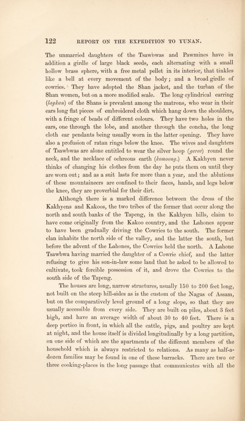 The unmarried daughters of the Tsawbwas and Pawmines have in addition a girdle of large black seeds^ each alternating with a small hollow brass sphere, with a free metal pellet in its interior, that tinkles like a bell at every movement of the body; and a broad gkdle of cowries. They have adopted the Shan jacket, and the turban of the Shan women, but on a more modified scale. The long cylindrical earring {layhaTi) of the Shans is prevalent among the matrons, who wear in their ears long flat pieces of embroidered cloth which hang down the shoulders, with a fringe of beads of difierent colours. They have two holes in the ears, one through the lobe, and another through the concha, the long cloth ear pendants being usually worn in the latter opening. They have also a profusion of ratan rings below the knee. The wives and daughters of Tsawbwas are alone entitled to wear the silver hoop (^geree) round the neck, and the necklace of ochreous earth [komoong) A Kakhyen never thinks of changing his clothes from the day he puts them on until they are worn out; and as a suit lasts for more than a year, and the ablutions of these mountaineers are confined to their faces, hands, and legs below the knee, they are proverbial for their dirt. Although there is a marked difference between the dress of the Kakhyens and Kakoos, the two tribes of the former that occur along the north and south banks of the Tapeng, in the Kakhyen hills, claim to have come originally from the Kakoo country, and the Lahones appear to have been gradually driving the Cowries to the south. The former clan inhabits the north side of the valley, and the latter the south, but before the advent of the Lahones, the Cowries held the north. A Lahone Tsawbwa having married the daughter of a Cowrie chief, and the latter refusing to give his son-in-law some land that he asked to be allowed to cultivate, took forcible possession of it, and drove the Cowries to the south side of the Tapeng. The houses are long, narrow structures, usually 150 to 200 feet long, not built on the steep hill-sides as is the custom of the Nagas of Assam, but on the comparatively level ground of a long slope, so that they are usually accessible from every side. They are built on piles, about 3 feet high, and have an average width of about 30 to 40 feet. There is a deep portico in front, in which all the cattle, pigs, and poultry are kept at night, and the house itself is divided longitudinally by a long partition, on one side of which are the apartments of the difierent members of the household which is always restricted to relations. As many as half-a- dozen families may be found in one of these barracks. There are two or three cooking-places in the long passage that communicates with all the