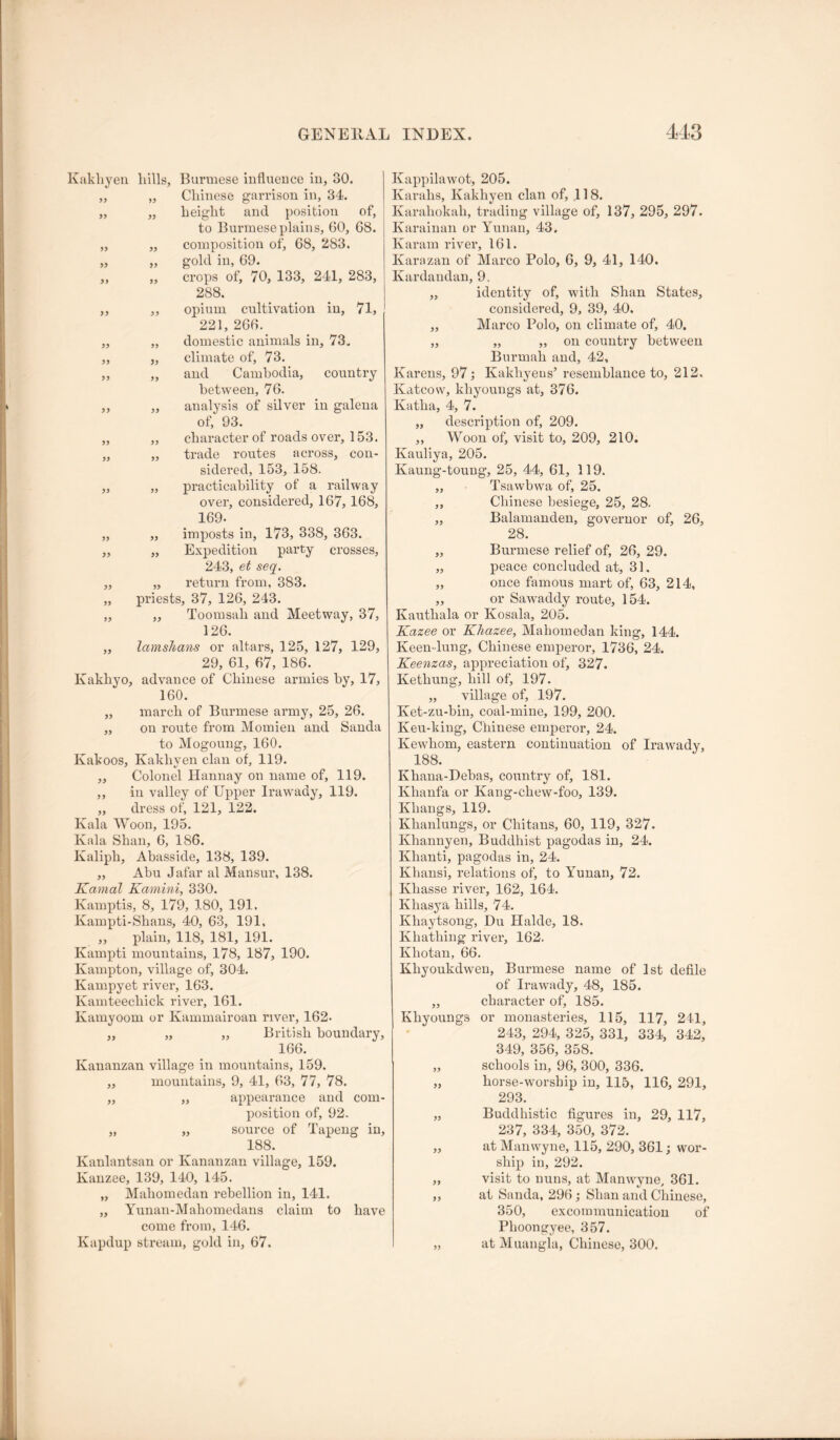 55 55 55 55 55 55 55 55 55 Kakliyeu hills, Burmese iuflueuce in, 30. Chinese garrison in, 34. height and position of, to Burmese plains, 60, 68. composition of, 68, 283. gold in, 69. „ crops of, 70, 133, 241, 283, 288. ,, opium cultivation in, 71, 221, 266. ,, domestic animals in, 73. „ climate of, 73. „ and Cambodia, country between, 76. „ analysis of silver in galena of, 93. „ character of roads over, 153. „ trade routes across, con- sidered, 153, 158. „ practicability of a railway over, considered, 167, 168, 169. ,, imposts in, 173, 338, 363. „ Expedition party crosses, 243, et seq. „ return from, 383. priests, 37, 126, 243. ,, Toomsah and Meetway, 37, 126. „ lamslians or altars, 125, 127, 129, 29, 61, 67, 186. Kakhyo, advance of Chinese armies by, 17, 160. march of Burmese army, 25, 26. on route from Momieii and Sanda to Mogoung, 160. Kakoos, Kakhven clan of, 119. Colonel Hannay on name of, 119. in valley of Upper Irawady, 119. dress of, 121, 122. Kala Woon, 195. Kala Shan, 6, 186. Kaliph, Abasside, 138, 139. ,, Abu Jafar al Mansur, 138. Kamal Kamini, 330. Kamptis, 8, 179, 180, 191. Kampti-Shans, 40, 63, 191, ,, plain, 118, 181, 191. Kampti mountains, 178, 187, 190. Kampton, village of, 304. Kampyet river, 163. Kamteechick river, 161. Kamyoom or Kammairoan river, 162. „ „ „ British boundary, 166. Kananzan village in mountains, 159. ,, mountains, 9, 41, 63, 77, 78. „ ,, appearance and com- position of, 92. „ „ source of Tapeng in, 188. Kanlantsan or Kananzan village, 159. Kanzee, 139, 140, 145. „ Mahomedan rebellion in, 141. „ Yunan-Mahomedans claim to have come from, 146. Kapdup stream, gold in, 67. 55 55 55 55 55 Kappilawot, 205. Karahs, Kakhyen clan of, 118. Karahokah, trading village of, 137, 295, 297. Karainan or Yunan, 43. Karam river, 161. Karazan of Marco Polo, 6, 9, 41, 140. Kardandan, 9. ,, identity of, with Shan States, considered, 9, 39, 40. ,, Marco Polo, on climate of, 40. „ „ „ on country between Burmah and, 42, Karens, 97; Kakhyeus’ resemblance to, 212. Katcow, khyoungs at, 376. Katha, 4, 7. „ description of, 209. ,, Woon of, visit to, 209, 210, Kauliya, 205. Kaung-toung, 25, 44, 61, 119. ,, Tsawbwa of, 25. ,, Chinese besiege, 25, 28. „ Balamanden, governor of, 26, 28. „ Burmese relief of, 26, 29. „ peace concluded at, 31. „ once famous mart of, 63, 214, „ or Sawaddy route, 154. Kauthala or Kosala, 205. Kazee or Khazee, Mahomedan king, 144. Keen-lung, Chinese emperor, 1736, 24. Keenzas, appreciation of, 327. Kethung, hill of, 197. „ village of, 197. Ket-zu-bin, coal-mine, 199, 200. Keu-king, Chinese emperor, 24. Kewhom, eastern continuation of Irawady, 188. Khaua-Debas, country of, 181. Khanfa or Kang-chew-foo, 139. Khangs, 119. Khanlungs, or Chitans, 60, 119, 327. Khannyen, Buddhist pagodas in, 24. Khanti, pagodas in, 24. Khansi, relations of, to Yunan, 72. Khasse river, 162, 164. Khasya hills, 74. Khaytsong, Du Halde, 18. Khathing river, 162. Khotan, 66. Khyoukdwen, Buinnese name of 1st defile of Irawady, 48, 185. „ character of, 185. Khyoungs or monasteries, 115, 117, 241, 243, 294, 325, 331, 334, 342, 349, 356, 358. „ schools in, 96, 300, 336. „ horse-worship in, 115, 116, 291, 293. „ Buddhistic figures in, 29, 117, 237, 334, 350, 372. „ at Manwyne, 115, 290, 361; wor- ship in, 292. ,, visit to nuns, at Manwyne, 361. „ at Sanda, 296; Shan and Chinese, 350, excommunication of Phoongyee, 357. „ at Muangla, Chinese, 300.