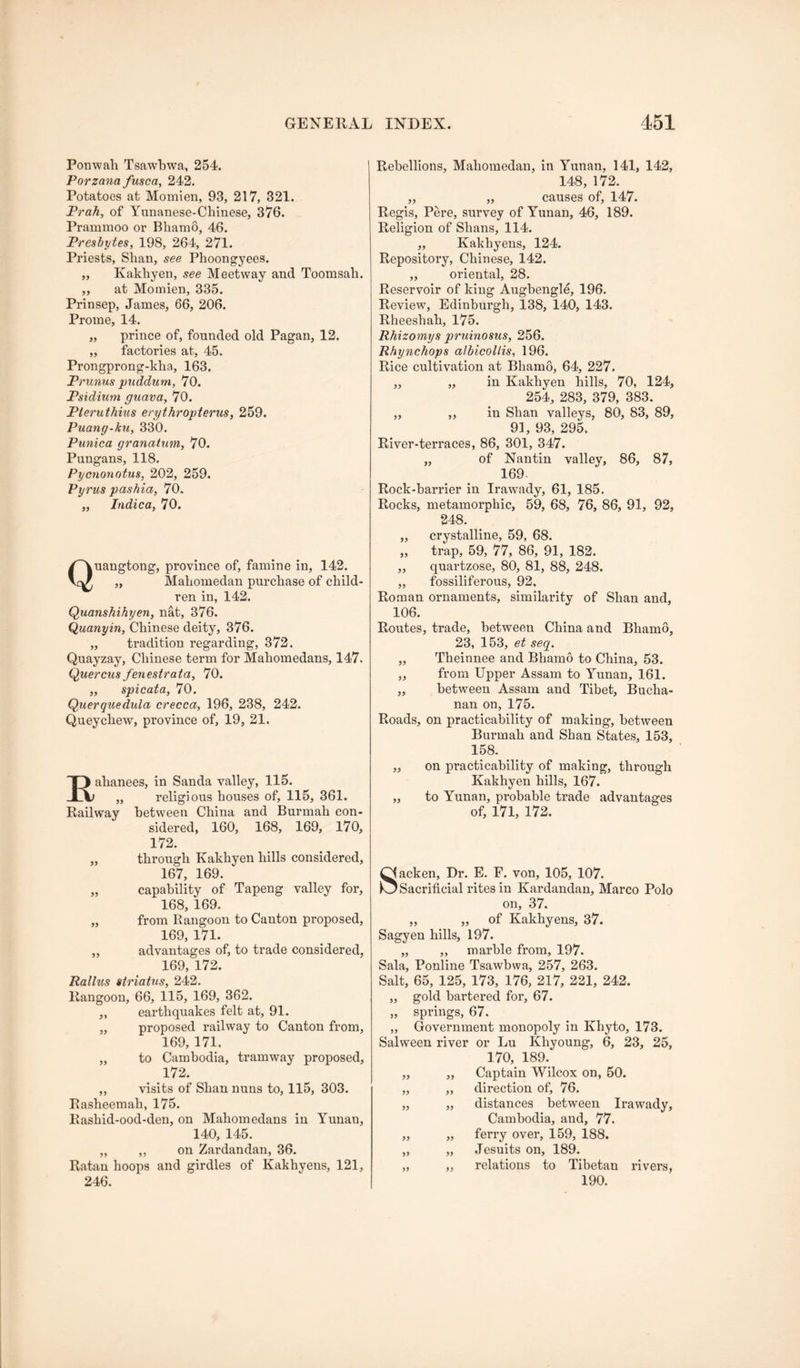 Ponwah Tsawbwa, 254. Porzana fusca, 242. Potatoes at Momien, 93, 217, 321. Prah, of Yunanese-Chinese, 376. Pramnioo or Bhamo, 46. Presbytes, 198, 264, 271. Priests, Shan, see Phoongyees. „ Kakhyen, see Meetway and Toomsah. ,, at Momien, 335. Prinsep, James, 66, 206. Proine, 14. „ prince of, founded old Pagan, 12. „ factories at, 45. Prongprong-kha, 163. Prunus pxiddum, 70. Psidium guava, 70. Pteruthiiis erythropterus, 259. Puang-ku, 330. Punica granatum, 70. Pungans, 118. Pycnonotus, 202, 259. Pyrus pashia, 70, „ Indica, 70. Quangtong, province of, famine in, 142. „ Mabomedan purchase of child- ren in, 142. Quanshihyen, nat, 376. Quanyin, Chinese deity, 376. „ tradition regarding, 372. Quayzay, Chinese term for Mahomedans, 147. Quercusfenestrata, 70. „ spicata, 70. Querquedula crecca, 196, 238, 242. Queychew, province of, 19, 21. Eahanees, in Sanda valley, 115. „ religious houses of, 115, 361. Railway between China and Burmah con- sidered, 160, 168, 169, 170, 172. „ through Kakhyen hills considered, 167, 169. „ capability of Tapeng valley for, 168, 169. „ from Rangoon to Canton proposed, 169, 171. „ advantages of, to trade considered, 169, 172. Rallus airiatus, 242. Rangoon, 66, 115, 169, 362. „ earthquakes felt at, 91. „ proposed railway to Canton from, 169, 171. „ to Cambodia, tramway proposed, 172. „ visits of Shan nuns to, 115, 303. Rasheemah, 175. Rashid-ood-den, on Mahomedans in Yunan, 140, 145. „ „ on Zardandan, 36. Ratan hoops and girdles of Kakhyens, 121, 246. Rebellions, Mabomedan, in Yunan, 141, 142, 148, 172. ,, „ causes of, 147. Regis, Pere, survey of Yunan, 46, 189. Religion of Shans, 114. ,, Kakhyens, 124. Repository, Chinese, 142. ,, oriental, 28. Reservoir of king Augbengle, 196. Review, Edinburgh, 138, 140, 143. Rheeshah, 175. Rhizomys pruinosus, 256. Rhynchops albicoltis, 196. Rice cultivation at Bhamo, 64, 227. „ „ in Kakhyen hills, 70, 124, 254, 283, 379, 383. „ „ in Shan valleys, 80, 83, 89, 91, 93, 295. River-terraces, 86, 301, 347. „ of Nan tin valley, 86, 87, 169. Rock-barrier in Irawady, 61, 185. Rocks, metamorphic, 59, 68, 76, 86, 91, 92, 248. „ crystalline, 59, 68. „ trap, 59, 77, 86, 91, 182. ,, quartzose, 80, 81, 88, 248. „ fossiliferous, 92. Roman ornaments, similarity of Shan and, 106. Routes, trade, between China and Bhamo, 23, 153, et seq. „ Theinnee and Bhamo to China, 53. „ from Upper Assam to Yunan, 161. „ between Assam and Tibet, Bucha- nan on, 175. Roads, on practicability of making, between Burmah and Shan States, 153, 158. ,, on practicability of making, through Kakhyen hills, 167. „ to Yunan, probable trade advantages of, 171, 172. Sacken, Dr. E. E. von, 105, 107. Sacrificial rites in Kardandan, Marco Polo on, 37. „ „ of Kakhyens, 37. Sagyen hills, 197. „ ,, marble from, 197. Sala, Ponline Tsawbwa, 257, 263. Salt, 65, 125, 173, 176, 217, 221, 242. „ gold bartered for, 67. „ springs, 67. „ Government monopoly in Khyto, 173. Salween river or Lu Khyoung, 6, 23, 25, 170, 189. ,, ,, Captain Wilcox on, 50. „ „ direction of, 76. „ „ distances between Irawady, Cambodia, and, 77. „ „ ferry over, 159, 188. „ „ .Jesuits on, 189. „ „ relations to Tibetan rivers, 190.