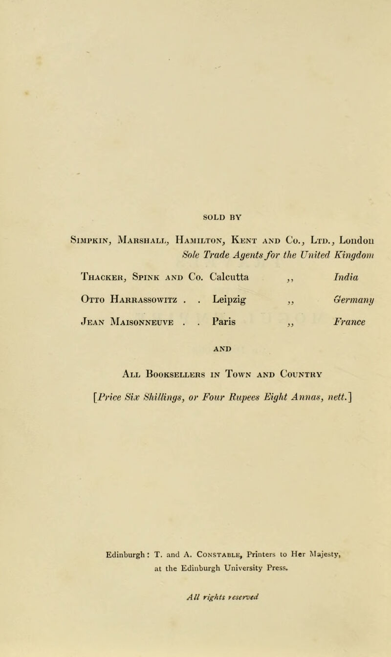 SOLD BY Simpkin, Marshall, Hamilton, Kent and Co., Ltd., London Sole Trade Agents for the United Kingdom Thacker, Spink and Co. Calcutta ,, India Otto Harrassowitz . . Leipzig ,, Germany Jean Maisonneuve . . Paris „ France AND All Booksellers in Town and Country UJ rice Six Shillings, or Four Rupees Eight Annas, nett.] Edinburgh : T. and A. Constable, Printers to Her Majesty, at the Edinburgh University Press. All rights reserved