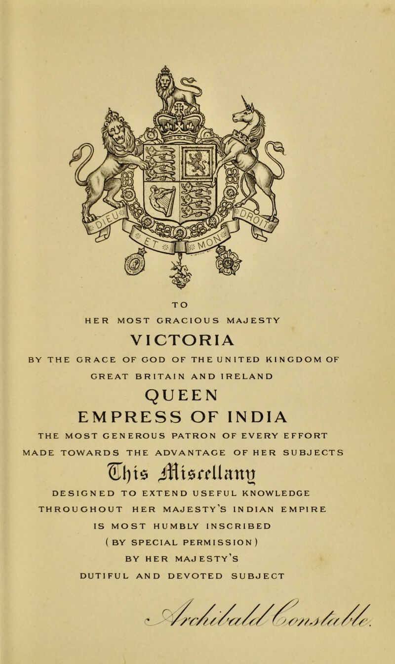 VICTORIA BY THE GRACE OF GOD OFTHEUNITED KINGDOM OF GREAT BRITAIN AND IRELAND QUEEN EMPRESS OF INDIA THE MOST GENEROUS PATRON OF EVERY EFFORT MADE TOWARDS THE ADVANTAGE OF HER SUBJECTS iHtsrcUann DESIGNED TO EXTEND USEFUL KNOWLEDGE THROUGHOUT HER MAJESTY’S INDIAN EMPIRE IS MOST HUMBLY INSCRIBED (BY SPECIAL PERMISSION) BY HER MAJESTY’S DUTIFUL AND DEVOTED SUBJECT