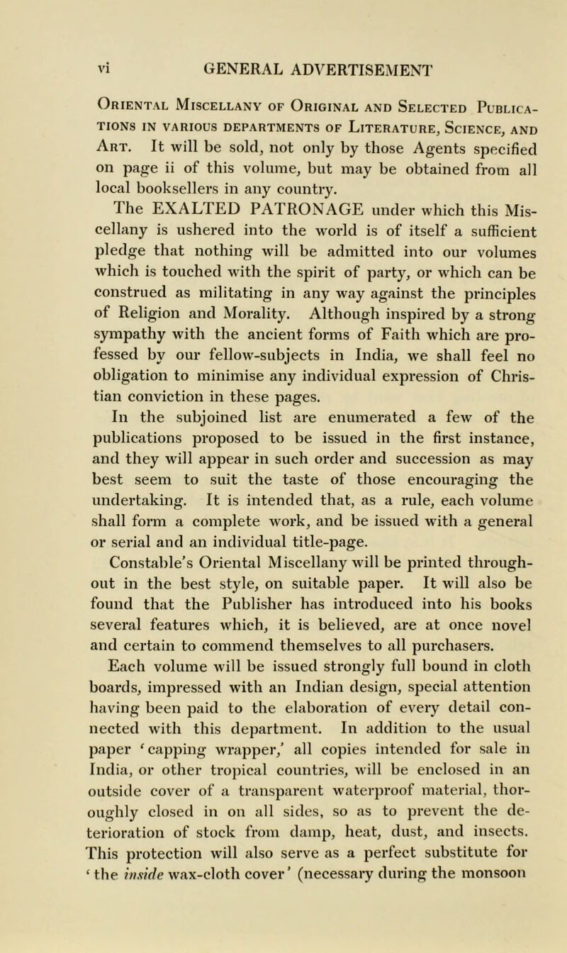 Oriental Miscellany of Original and Selected Publica- tions IN VARIOUS DEPARTMENTS OF LITERATURE, SCIENCE, AND Art. It will be sold, not only by those Agents specified on page ii of this volume, but may be obtained from all local booksellers in any country. The EXALTED PATRONAGE under which this Mis- cellany is ushered into the world is of itself a sufficient pledge that nothing will be admitted into our volumes which is touched with the spirit of party, or which can be construed as militating in any way against the principles of Religion and Morality. Although inspired by a strong sympathy with the ancient forms of Faith which are pro- fessed by our fellow-subjects in India, we shall feel no obligation to minimise any individual expression of Chris- tian conviction in these pages. In the subjoined list are enumerated a few of the publications proposed to be issued in the first instance, and they will appear in such order and succession as may best seem to suit the taste of those encouraging the undertaking. It is intended that, as a rule, each volume shall form a complete work, and be issued with a general or serial and an individual title-page. Constable’s Oriental Miscellany will be printed through- out in the best style, on suitable paper. It will also be found that the Publisher has introduced into his books several features which, it is believed, are at once novel and certain to commend themselves to all purchasers. Each volume will be issued strongly full bound in cloth boards, impressed with an Indian design, special attention having been paid to the elaboration of every detail con- nected with this department. In addition to the usual paper ‘ capping wrapper,’ all copies intended for sale in India, or other tropical countries, will be enclosed in an outside cover of a transparent waterproof material, thor- oughly closed in on all sides, so as to prevent the de- terioration of stock from damp, heat, dust, and insects. This protection will also serve as a perfect substitute for ‘ the inside wax-cloth cover’ (necessary during the monsoon