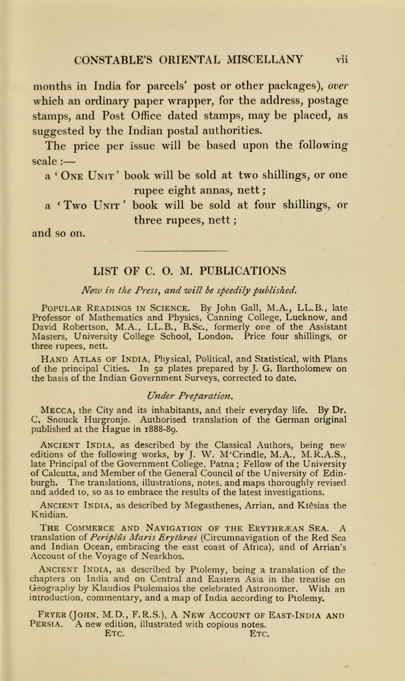 CONSTABLE’S ORIENTAL MISCELLANY Vll months in India for parcels’ post or other packages), over which an ordinary paper wrapper, for the address, postage stamps, and Post Office dated stamps, may be placed, as suggested by the Indian postal authorities. The price per issue will be based upon the following scale :— a ‘ One Unit’ book will be sold at two shillings, or one rupee eight annas, nett; a ‘ Two Unit ’ book will be sold at four shillings, or three rupees, nett; and so on. LIST OF C. O. M. PUBLICATIONS Now in the Press, and will be speedily published. Popular Readings in Science. By John Gall, M.A., LL. B., late Professor of Mathematics and Physics, Canning College, Lucknow, and David Robertson, M.A., LL.B., B.Sc., formerly one of the Assistant Masters, University College School, London. Price four shillings, or three rupees, nett. Hand Atlas of India, Physical, Political, and Statistical, with Plans of the principal Cities. In 52 plates prepared by J. G. Bartholomew on the basis of the Indian Government Surveys, corrected to date. Under Preparation. Mecca, the City and its inhabitants, and their everyday life. By Dr. C. Snouck Hurgronje. Authorised translation of the German original published at the Hague in 1888-89. Ancient India, as described by the Classical Authors, being new editions of the following works, by J. W. M'Crindle, M.A., M. R.A.S., late Principal of the Government College, Patna; Fellow of the University of Calcutta, and Member of the General Council of the University of Edin- burgh. The translations, illustrations, notes, and maps thoroughly revised and added to, so as to embrace the results of the latest investigations. Ancient India, as described by Megasthenes, Arrian, and KtSsias the Knidian. The Commerce and Navigation of the Erythraean Sea. A translation of Periplfis Maris Erythrcei (Circumnavigation of the Red Sea and Indian Ocean, embracing the east coast of Africa), and of Arrian’s Account of the Voyage of Nearkhos. Ancient India, as described by Ptolemy, being a translation of the chapters on India and on Central and Eastern Asia in the treatise on Geography by Klaudios Ptolemaios the celebrated Astronomer. With an introduction, commentary, and a map of India according to Ptolemy. Fryer (John, M.D., F. R.S.), A New Account of East-India and Persia. A new edition, illustrated with copious notes. Etc. Etc.