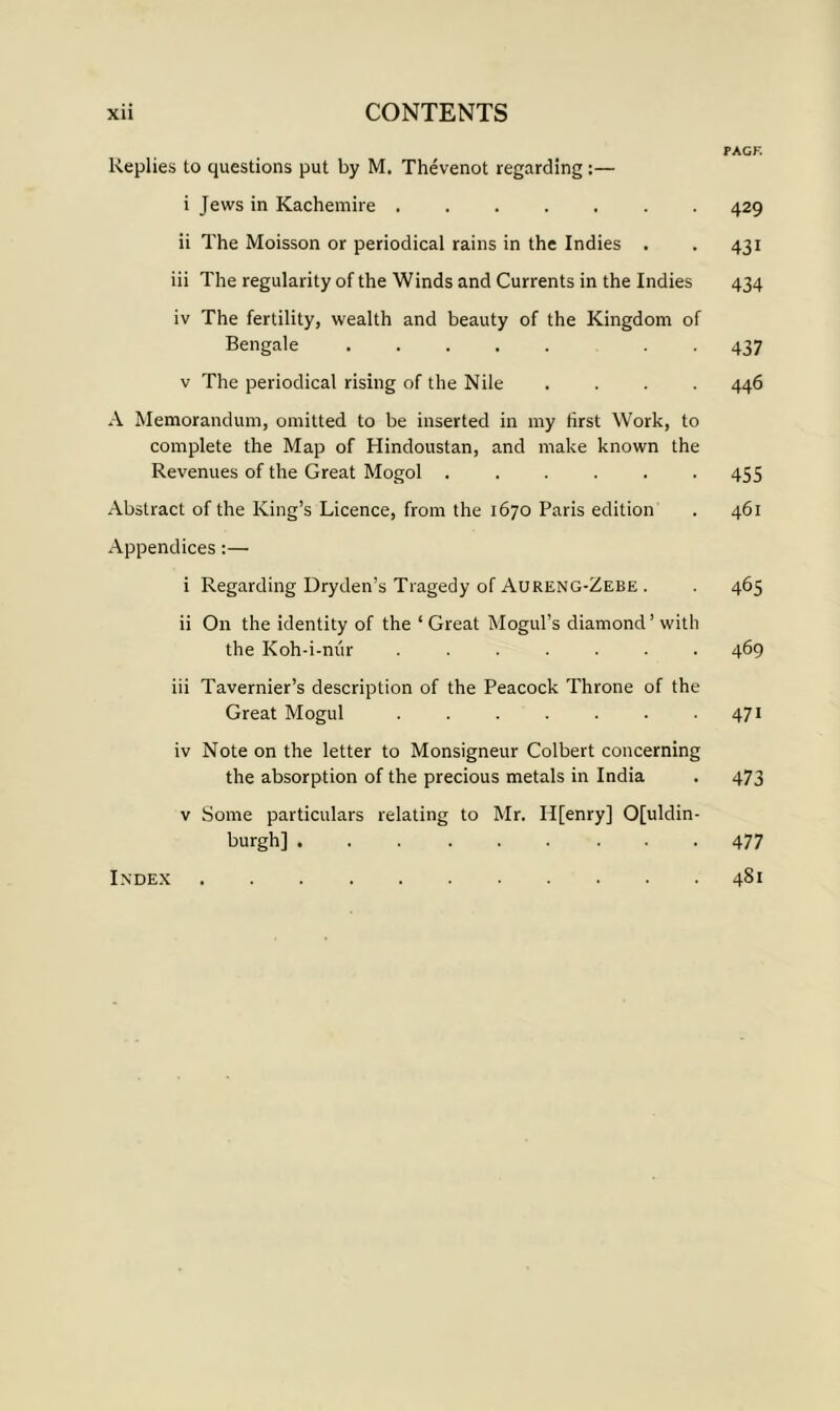 FAGK Replies to questions put by M. Thevenot regarding:— i Jews in Kachemire 429 ii The Moisson or periodical rains in the Indies . . 431 iii The regularity of the Winds and Currents in the Indies 434 iv The fertility, wealth and beauty of the Kingdom of Bengale 437 v The periodical rising of the Nile . . . . 446 A Memorandum, omitted to be inserted in my first Work, to complete the Map of Hindoustan, and make known the Revenues of the Great Mogol ...... 455 Abstract of the King’s Licence, from the 1670 Paris edition . 461 Appendices:— i Regarding Dryden’s Tragedy of Aureng-Zebe . . 465 ii On the identity of the ‘ Great Mogul’s diamond’ with the Koh-i-mir ....... 469 iii Tavernier’s description of the Peacock Throne of the Great Mogul . . . . . . .471 iv Note on the letter to Monsigneur Colbert concerning the absorption of the precious metals in India . 473 v Some particulars relating to Mr. H[enry] 0[uldin- burgh] . Index 477 481