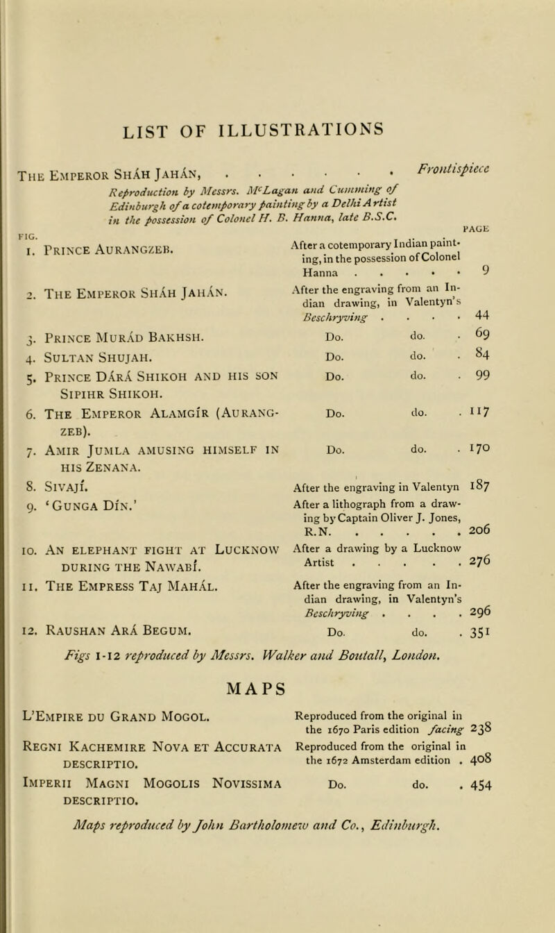 LIST OF ILLUSTRATIONS The Emperor Sh.Ah JahAn Frontispiece FIG. I. Reproduction by Messrs. McLagan and Gumming 0/ Edinburgh of a cotemporary painting by a Delhi A rtist in the possession of Colonel H. B. Hanna, late B.S.C. PAGE Frince Aurangzeb. After a cotemporary Indian paint- ing, in the possession of Colonel Hanna 9 2. The Emperor ShAh JahAn. After the engraving from an In- dian drawing, m Valentyn s Beschryving . 44 3- Prince MurAd Bakhsh. 6 6 Q 69 4- Sultan Shujah. Do. do. 84 5- Prince DArA Shikoh and his son Do. do. 99 Sipihr Shikoh. 6. The Emperor Alamgi'r (Aurang- Do. do. i17 zeb). 7- Amir Jumla amusing himself in Do. do. 170 his Zenana. 8. SlVAJI. After the engraving in Valentyn 187 9- ‘ Gunga Din.’ After a lithograph from a draw- ing by Captain Oliver J. Jones, R.N 206 10. An elephant fight at Lucknow during the NawabI. After a drawing by a Lucknow Artist 276 11. The Empress Taj MahAl. After the engraving from an In- dian drawing, in Valentyn’s Beschryving . . . . 296 12. Raushan ArA Begum. Do. do. 35i Figs 1-12 reproduced by Messrs. Walker and Boutall, London. MAPS L’Empire du Grand Mogol. Regni Kachemire Nova et Accurata descriptio. Imperii Magni Mogolis Novissima DESCRIPTIO. Reproduced from the original in the 1670 Paris edition facing 238 Reproduced from the original in the 1672 Amsterdam edition . 408 Do. do. . 454 Maps reproduced by John Bartholomew and Co., Edinburgh.