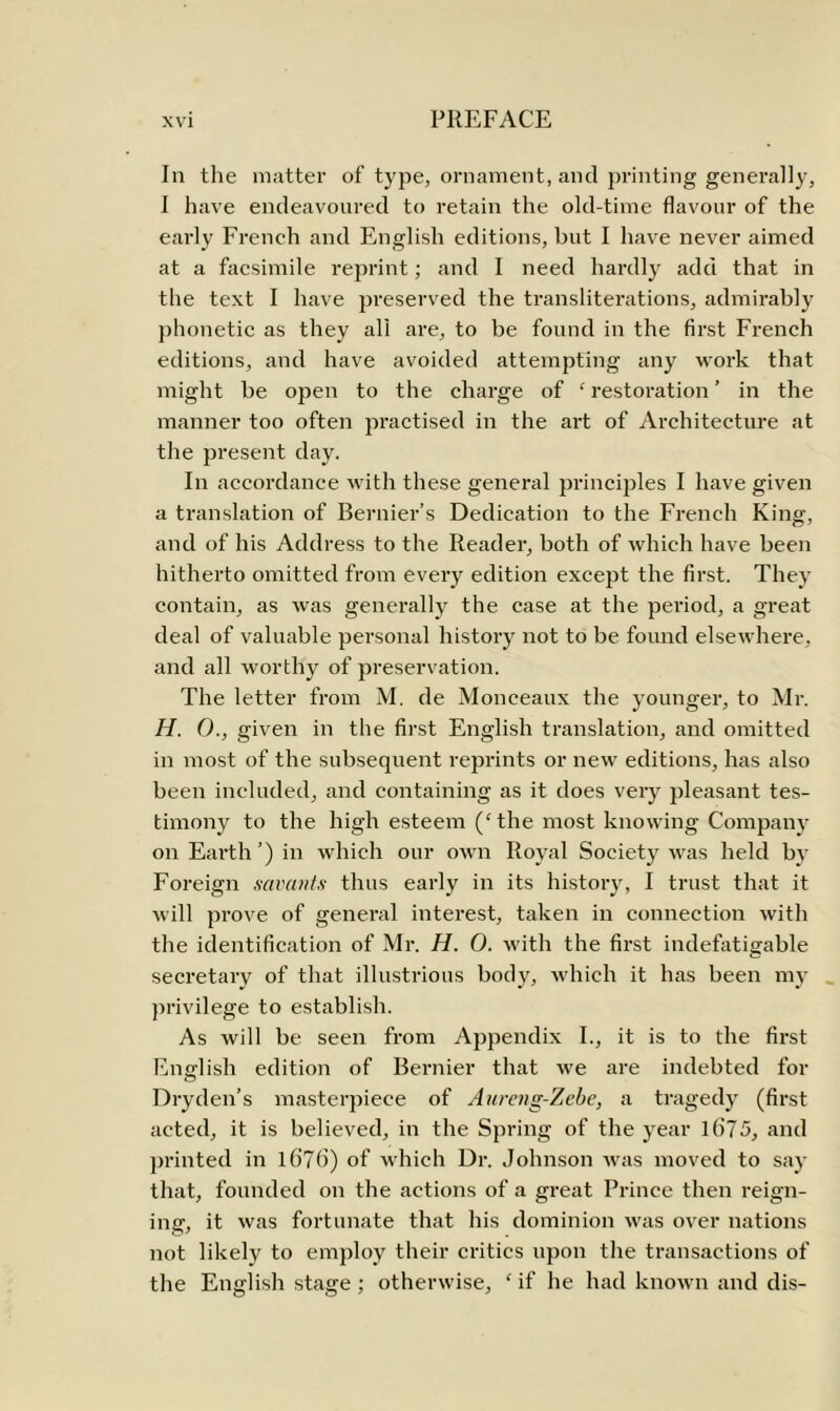 In the matter of type, ornament, and printing generally, I have endeavoured to retain the old-time flavour of the early French and English editions, but I have never aimed at a facsimile reprint; and I need hardly add that in the text I have preserved the transliterations, admirably phonetic as they all are, to be found in the first French editions, and have avoided attempting any work that might be open to the charge of ‘restoration’ in the manner too often practised in the art of Architecture at the present day. In accordance with these general principles I have given a translation of Bernier’s Dedication to the French King, and of his Address to the Reader, both of which have been hitherto omitted from every edition except the first. They contain, as was generally the case at the period, a great deal of valuable personal history not to be found elsewhere, and all worthy of preservation. The letter from M. de Monceaux the younger, to Mr. H. 0., given in the first English translation, and omitted in most of the subsequent reprints or new editions, has also been included, and containing as it does very pleasant tes- timony to the high esteem (‘the most knowing Company on Earth’) in which our own Royal Society was held by Foreign savants thus early in its history, I trust that it will prove of general interest, taken in connection with the identification of Mr. H. 0. with the first indefatigable secretary of that illustrious body, which it has been my privilege to establish. As will be seen from Appendix I., it is to the first English edition of Bernier that we are indebted for Dryden’s masterpiece of Aureng-Zebe, a tragedy (first acted, it is believed, in the Spring of the year 1675, and printed in 1676) of which Dr. Johnson was moved to say that, founded on the actions of a great Prince then reign- ins', it was fortunate that his dominion was over nations not likely to employ their critics upon the transactions of the English stage ; otherwise, ‘ if he had known and dis-