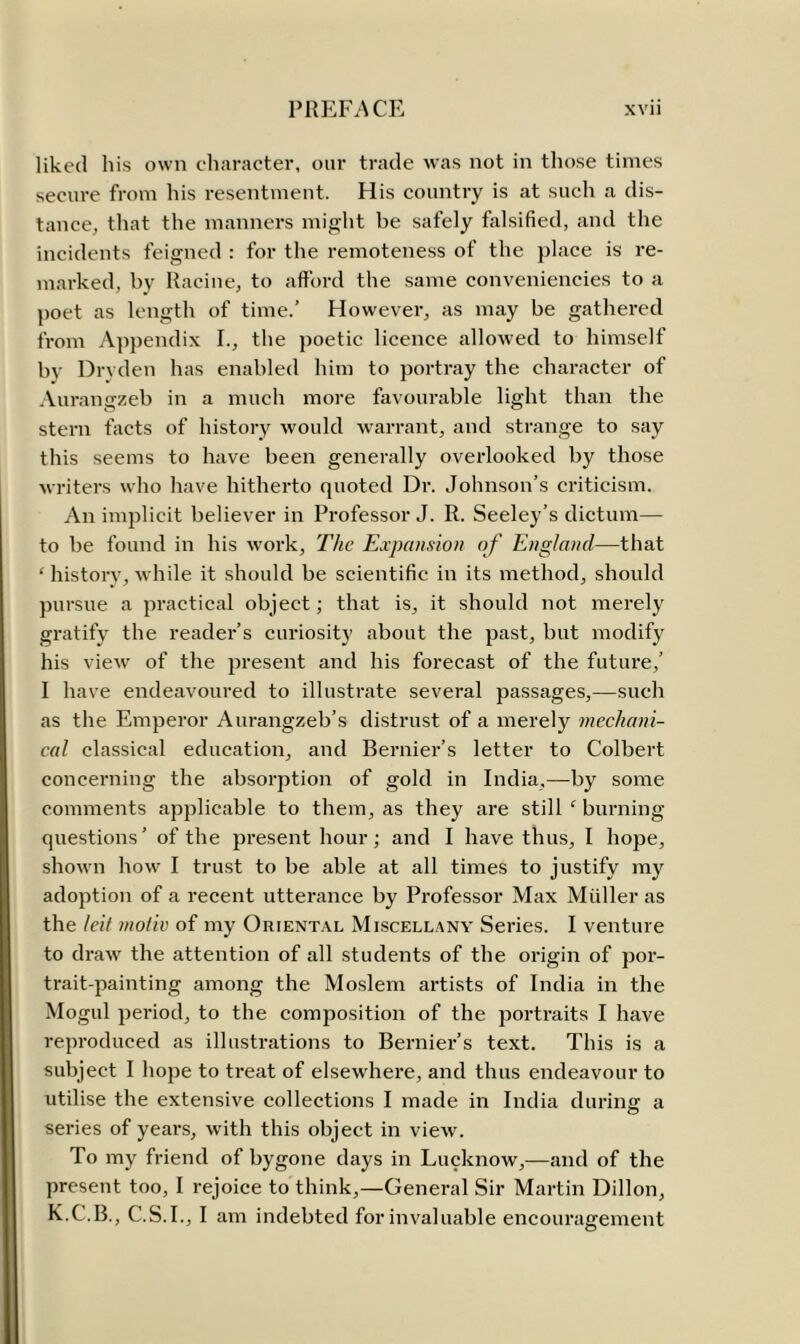 liked his own character, our trade was not in those times secure from his resentment. His country is at such a dis- tance, that the manners might be safely falsified, and the incidents feigned : for the remoteness of the place is re- marked, by Racine, to afford the same conveniencies to a poet as length of time.’ However, as may be gathered from Appendix I., the poetic licence allowed to himself by Drvden has enabled him to portray the character of Aurangzeb in a much more favourable light than the stern facts of history would warrant, and strange to say this seems to have been generally overlooked by those writers who have hitherto quoted Dr. Johnson’s criticism. An implicit believer in Professor J. R. Seeley’s dictum— to be found in his work, The Expansion of England—that ‘ history, while it should be scientific in its method, should pursue a practical object; that is, it should not merely gratify the reader’s curiosity about the past, but modify his view of the present and his forecast of the future,’ I have endeavoured to illustrate several passages,—such as the Emperor Aurangzeb’s distrust of a merely mechani- cal classical education, and Bernier’s letter to Colbert concerning the absorption of gold in India,—by some comments applicable to them, as they are still c burning questions’ of the present hour; and I have thus, I hope, shown how I trust to be able at all times to justify my adoption of a recent utterance by Professor Max Muller as the leit tnoiiv of my Oriental Miscellany Series. I venture to draw the attention of all students of the origin of por- trait-painting among the Moslem artists of India in the Mogul period, to the composition of the portraits I have reproduced as illustrations to Bernier’s text. This is a subject I hope to treat of elsewhere, and thus endeavour to utilise the extensive collections I made in India during a series of years, with this object in view. To my friend of bygone days in Lucknow,—and of the present too, I rejoice to think,—General Sir Martin Dillon,