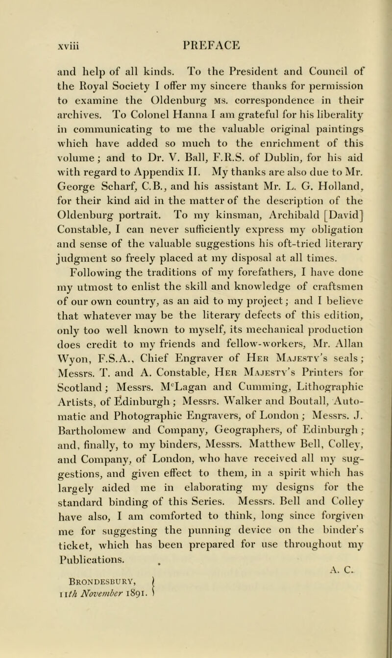 xviii PREFACE and help of all kinds. To the President and Council of the Royal Society I offer my sincere thanks for permission to examine the Oldenburg ms. correspondence in their archives. To Colonel Hanna I am grateful for his liberality in communicating to me the valuable original paintings which have added so much to the enrichment of this volume; and to Dr. V. Ball, F.lt.S. of Dublin, for his aid with regard to Appendix II. My thanks are also due to Mr. George Scharf, C.B., and his assistant Mr. L. G. Holland, for their kind aid in the matter of the description of the Oldenburg portrait. To my kinsman, Archibald [David] Constable, I can never sufficiently express my obligation and sense of the valuable suggestions his oft-tried literary judgment so freely placed at my disposal at all times. Following the traditions of my forefathers, I have done my utmost to enlist the skill and knowledge of craftsmen of our own country, as an aid to my project; and I believe that whatever may be the literary defects of this edition, only too well known to myself, its mechanical production does credit to my friends and fellow-workers, Mr. Allan Wyon, F.S.A., Chief Engraver of Her Majestv’s seals; Messrs. T. and A. Constable, Her Majesty’s Printers for Scotland; Messrs. ALLagan and Cumming, Lithographic Artists, of Edinburgh ; Messrs. Walker and Boutall, Auto- matic and Photographic Engravers, of London ; Messrs. J. Bartholomew and Company, Geographers, of Edinburgh ; and, finally, to my binders, Messrs. Matthew Bell, Colley, and Company, of London, who have received all my sug- gestions, and given effect to them, in a spirit which has largely aided me in elaborating my designs for the standard binding of this Series. Messrs. Bell and Colley have also, I am comforted to think, long since forgiven me for suggesting the punning device on the binder’s ticket, which has been prepared for use throughout my Publications. A. C. Brondesbury, |