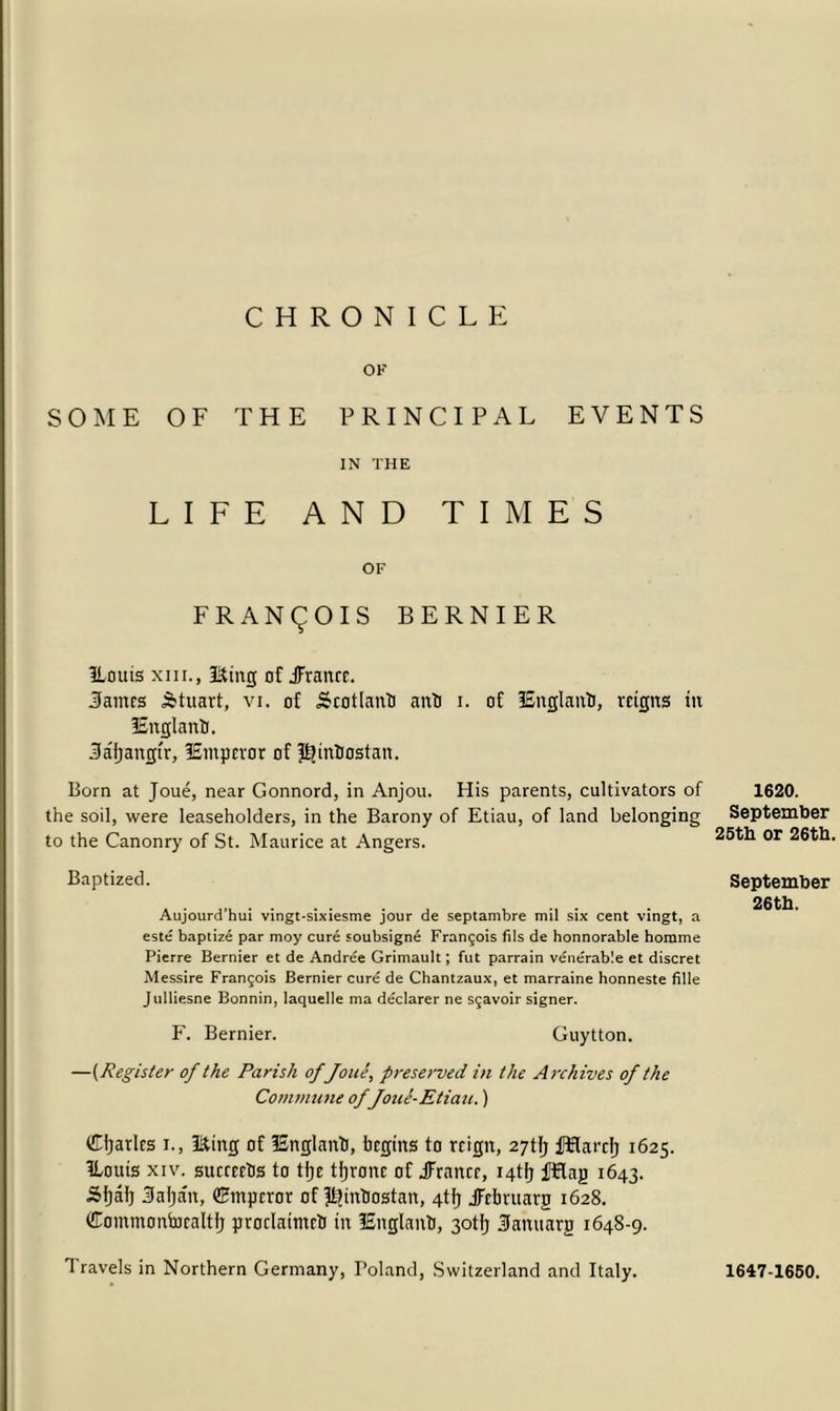 OF SOME OF THE PRINCIPAL EVENTS IN THE LIFE AND TIMES OF FRANCOIS BERNIER ILouis xiii., I&ing of JFranre. Panics Stuart, vi. of Sratlanb anti i. of lEnglanb, reigns in 3£nglanti. 3a'f)angi'r, lEmpevor of pjintiostan. Born at Joue, near Gonnord, in Anjou. His parents, cultivators of the soil, were leaseholders, in the Barony of Etiau, of land belonging to the Canonry of St. Maurice at Angers. Baptized. Aujourd’hui vingt-sixiesme jour de septambre mil six cent vingt, a este baptize par moy cure soubsigne Francois fils de honnorable horame Pierre Bernier et de Andree Grimault; fut parrain venerable et discret Messire Fran£ois Bernier cure de Chantzaux, et marraine honneste fille Julliesne Bonnin, laquelle ma declarer ne s^avoir signer. F. Bernier. Guytton. —(Register of the Parish of Joue, preserved in the Archives of the Commune of foue-Etiau.) dljarlcs i., ISting of ISnglanb, begins to rrigtt, 27tlj fHarcI) 1625. ILouis xiv. succcrts to tije tfjronc of Jrancr, i4tf) fRag 1643. Stjaf) Saljan, ©mperor of Iljintiostan, 4tlj JFrbruarg 1628. Commontocaltfj proclaimed in lEnglantJ, 3otj} Sanuarg 1648-9. Travels in Northern Germany, Poland, Switzerland and Italy. 1620. September 25th or 26th. September 26 th. 1647-1650.