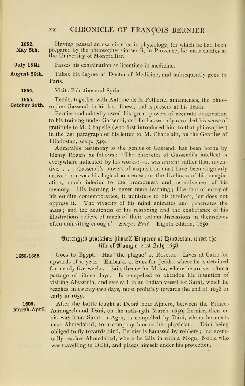 1652. May 5th. July 18th. August 26th. 1654. 1655. October 24th. 1656-1658. 1659. March-April. CHRONICLE OF FRANCOIS BERNIER Having passed an examination in physiology, for which he had been prepared by the philosopher Gassendi, in Provence, he matriculates at the University of Montpellier. Passes his examination as licentiate in medicine. Takes his degree as Doctor of Medicine, and subsequently goes to Paris. Visits Palestine and Syria. Tends, together with Antoine de la Potherie, amanuensis, the philo- sopher Gassendi in his last illness, and is present at his death. Bernier undoubtedly owed his great powers of accurate observation to his training under Gassendi, and he has warmly recorded his sense of gratitude to M. Chapelle (who first introduced him to that philosopher) in the last paragraph of his letter to M. Chapelain, on the Gentiles of Hindostan, see p. 349. Admirable testimony to the genius of Gassendi has been borne by Henry Rogers as follows : ‘ The character of Gassendi’s intellect is everywhere indicated by his works ;—it was critical rather than inven- tive. . . . Gassendi’s powers of acquisition must have been singularly active ; nor was his logical acuteness, or the liveliness of his imagin- ation, much inferior to the promptness and retentiveness of his memory. His learning is never mere learning ; like that of many of his erudite contemporaries, it ministers to his intellect, but does not oppress it. The vivacity of his mind animates and penetrates the mass ; and the acuteness of his reasoning and the exuberance of his illustrations relieve of much of their tedium discussions in themselves often uninviting enough.’ Encyc. Brit. Eighth edition, 1S56. Hurangjct1 proclaims Ijimsrlf lEmprror of IBinhostan, tinier tljc title of <2Uamcjtv, 21st 3ulj) 1658. Goes to Egypt. Plas ‘ the plague ’ at Rosetta. Lives at Cairo for upwards of a year. Embarks at Suez for Jedda, where he is detained for nearly five weeks. Sails thence for Moka, where he arrives after a passage of fifteen days. Is compelled to abandon his intention of visiting Abyssinia, and sets sail in an Indian vessel for Surat, which he reaches in twenty-two days, most probably towards the end of 165S or early in 1659. After the battle fought at Deora near Ajmere, between the Princes Aurangzeb and Data, on the 12th- 13th March 1659, Bernier, then on his way from Surat to Agra, is compelled by Data, whom he meets near Ahmedabad, to accompany him as his physician. Dara being obliged to fly towards Sind, Bernier is harassed by robbers ; but event- ually reaches Ahmedabad, where he falls in with a Mogul Noble who was travelling to Delhi, and places himself under his protection.