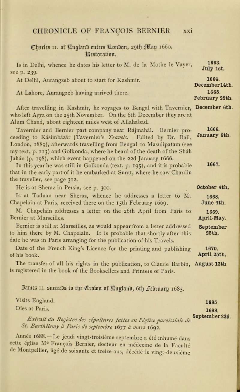 (Tjjavlrs n. of England enters ILontion, 29UJ JHnu 1660. Hestorntion. Is in Delhi, whence he dates his letter to M. de la Mothe le Vayer, see p. 239. At Delhi, Aurangzeb about to start for Kashmir. At Lahore, Aurangzeb having arrived there. After travelling in Kashmir, he voyages to Bengal with Tavernier, who left Agra on the 25th November. On the 6th December they are at Alum Chand, about eighteen miles west of Allahabad. Tavernier and Bernier part company near Rajmahal. Bernier pro- ceeding to Kasimbazar (Tavernier’s Travels. Edited by Dr. Ball, London, 18S9), afterwards travelling from Bengal to Masulipatam (see my text, p. 113) and Golkonda, where he heard of the death of the Shah Jahan (p. 19S), which event happened on the 22d January 1666. In this year he was still in Golkonda (text, p. 195), and it is probable that in the early part of it he embarked at Surat, where he saw Chardin the traveller, see page 312. He is at Sheraz in Persia, see p. 300. Is at Taduan near Sheraz, whence he addresses a letter to M. Chapelain at Paris, received there on the 15th February 1669. M. Chapelain addresses a letter on the 26th April from Paris to Bernier at Marseilles. Bernier is still at Marseilles, as would appear from a letter addressed to him there by M. Chapelain. It is probable that shortly after this date he was in Paris arranging for the publication of his Travels. Date of the French King’s Licence for the printing and publishing of his book. The transfer of all his rights in the publication, to Claude Barbin, is registered in the book of the Booksellers and Printeis of Paris. 3amrs 11. succrrtis to tljc £voSnn of lEitglanti, 6tlj jlrlmiavu 1685. Visits England. Dies at Paris. Extrait du Registre des sepultures faites en Feglise paroissiale de St. Barthelemy a Paris de septembre 1677 a mars 1692. Annee 1688.—Le jeudi vingt-troisieme septembre a ele inhume dans cetle eglise Me Francois Bernier, docteur en medecine de la Faculte de Montpellier, age de soixante et treize ans, decede le vingt-deuxieme 1663. July 1st. 1664. Decemberl4th 1666. February 25th. December 6th. 1666. January 6th. 1667. October 4th, 1668. June 4th. 1669. April-May. September 25th. 1670. April 25th. August 13th 1685, 1688. Septemter22d.