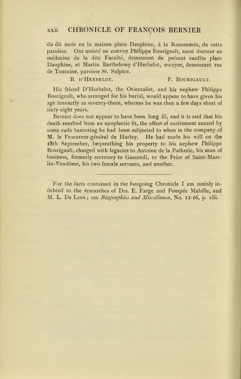 du dit mois en la maison place Dauphine, a la Renommee, de cette paroisse. Ont assiste au convoy Philippe Bourigault, aussi docteur en medecine de la elite Faculte, demeurant de present susdite place Dauphine, et Martin Barthelemy d’Herbelot, escuyer, demeurant rue de Touraine, paroisse St. Sulpice. B. d’Herbelot. P. Bourigault. H is friend D’Herbelot, the Orientalist, and his nephew Philippe Bourigault, who arranged for his burial, would appear to have given his age inexactly as seventy-three, whereas he was then a few days short of sixty-eight years. Bernier does not appear to have been long ill, and it is said that his death resulted from an apoplectic fit, the effect of excitement caused by some rude bantering he had been subjected to when in the company of M. le Procureur-general de Plarlay. He had made his will on the 18th September, bequeathing his property to his nephew Philippe Bourigault, charged with legacies to Antoine de la Potherie, his man of business, formerly secretary to Gassendi, to the Prior of Saint-Marc- les-Vendome, his two female servants, and another. Por the facts contained in the foregoing Chronicle I am mainly in- debted to the researches of Drs. E. Farge and Pompee Mabille, and M. L. De Lens; see Biographies and Miscellanea, No. 12-16, p. xlii.