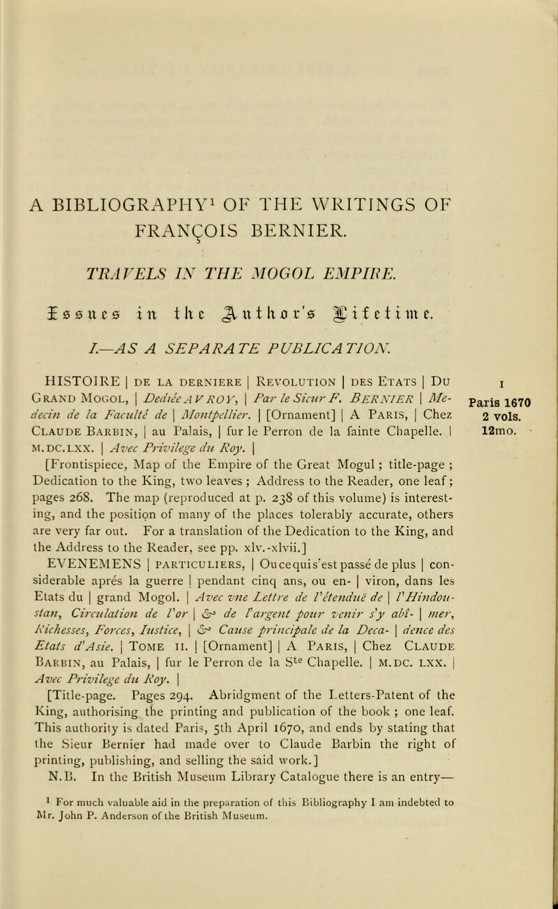 A BIBLIOGRAPHY1 OF THE WRITINGS OF FRANCOIS BERNIER. TRAVELS IN THE MOGOL EMPIRE. Issues in the Jluthor’s lifetime. I—AS A SEPARATE PUBLICATION. HISTOIRE | DE LA DERNIERE | REVOLUTION | DES E'l'ATS | Du Grand Mogol, | DedieeAVROY, \ ParleSicurF. BERNIER \ Me- dea n de la Faculte de | Montpellier. | [Ornament] | A Paris, | Chez Claude Barbin, | au Palais, | fur le Perron de la fainte Chapelle. 1 M.DC.LXX. | Artec Privilege du Roy. \ [Frontispiece, Map of the Empire of the Great Mogul; title-page ; Dedication to the King, two leaves ; Address to the Reader, one leaf; pages 268. The map (reproduced at p. 238 of this volume) is interest- ing, and the position of many of the places tolerably accurate, others are very far out. For a translation of the Dedication to the King, and the Address to the Reader, see pp. xlv.-xlvii.] EVENEMENS | particuliers, | Oucequis'est passe de plus | con- siderable apres la guerre \ pendant cinq ans, ou en- | viron, dans les Etats du | grand Mogol. | Avec vne Lettre de Vet endue de \ l' Hindou- stan, Circulation de I'or | & de Pargent pour venir s'y abt- \ mer, Richesses, Forces, Iustice, | cA Cause priucipale de la Deca- \ dence des Etats d'Asie. | Tome 11. | [Ornament] | A Paris, | Chez Claude Barbin, au Palais, | fur le Perron de la Ste Chapelle. | m.dc. lxx. | Avec Privilege du Roy. \ [Title-page. Pages 294. Abridgment of the Petters-Patent of the King, authorising the printing and publication of the book ; one leaf. This authority is dated Paris, 5th April 1670, and ends by stating that the Sieur Bernier had made over to Claude Barbin the right of printing, publishing, and selling the said work.] N.B. In the British Museum Library Catalogue there is an entry— I Paris 1670 2 vols. 12mo. 1 For much valuable aid in the preparation of this Bibliography I ant indebted to Mr. John P. Anderson of the British Museum.