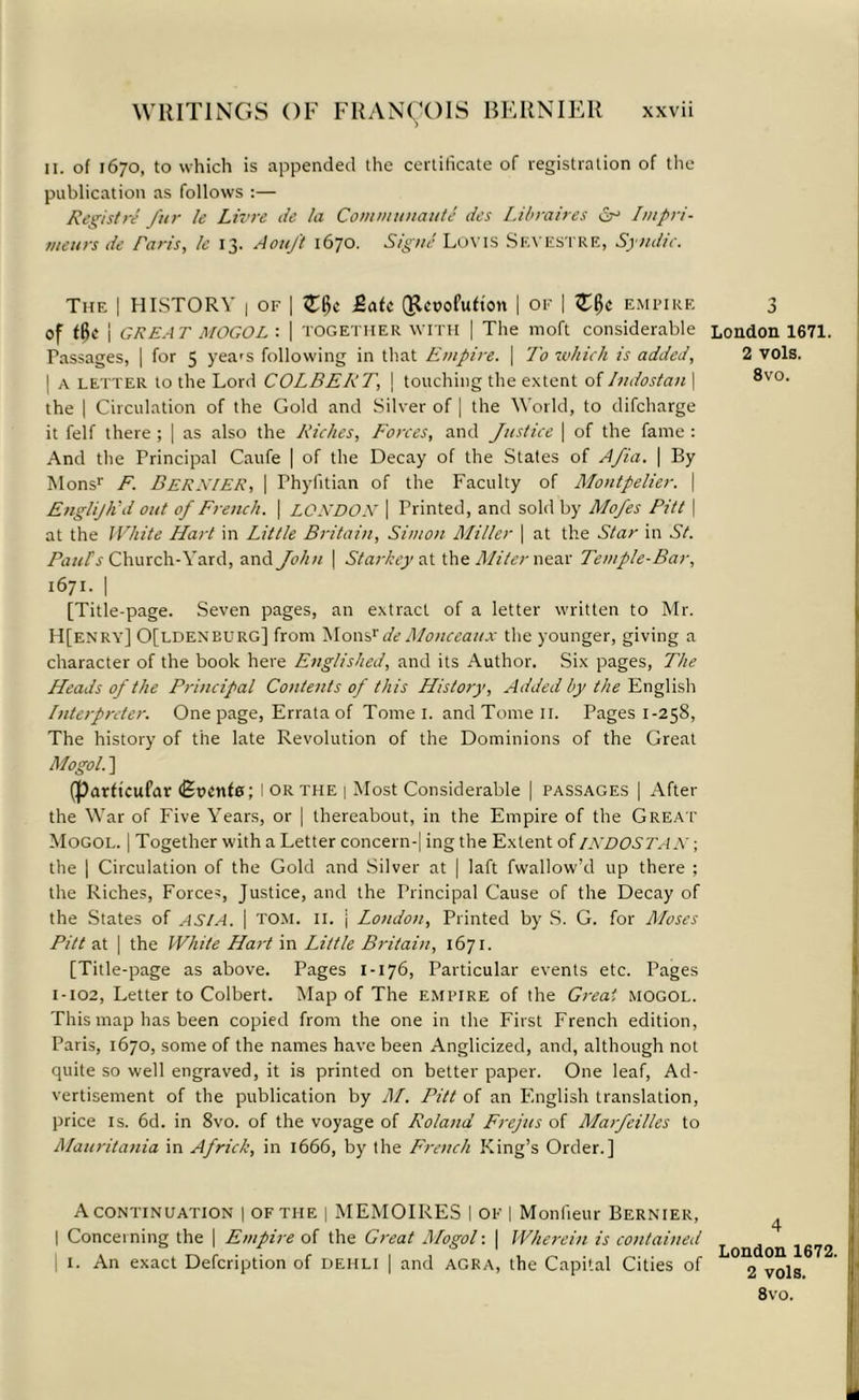 ii. of 1670, to which is appended the certificate of registration of the publication as follows :— Registre fur le Livre de la Communauti des Libraires Sr Impri- tneurs de Paris, le 13. Aouft 1670. Signe Loyis Sevestre, Syndic. The I HISTORY 1 of | Zf>c £atc Qlcuofufion | of | Zfyc empire of tt>e i GREAT MOGOL'. | TOGETHER WITH | The moft considerable Passages, | for 5 yea's following in that Empire. | To which is added, | a letter to the Lord COLBERT, \ touching the extent of Indostan | the | Circulation of the Gold and Silver of | the World, to difcharge it felf there ; | as also the Riches, Forces, and Justice | of the fame : And the Principal Caufe | of the Decay of the States of Afia. | By Monsr F. BERNIER, I rhyfitian of the Faculty of Montpelier. \ Englijlid out of French. \ LONDON | Printed, and sold by Mofes Pitt \ at the White Hart in Little Britain, Simon Miller | at the Star in St. Paul’s Church-Yard, and John | Starkey at the Miter near Temple-Bar, 1671. | [Title-page. Seven pages, an extract of a letter written to Mr. H[enry] 0[ldeneurg] from MonsrdeMonceaux the younger, giving a character of the book here Englished, and its Author. Six pages, The Heads of the Principal Contents of this History, Added by the English Interpreter. One page, Errata of Tome I. and Tome 11. Pages 1-258, The history of the late Revolution of the Dominions of the Great Mogol. ] (parftcufar (Soenfe; I OR the | Most Considerable | passages | After the War of Five Years, or | thereabout, in the Empire of the Great Mogol. | Together with a Letter concern-| ing the Extent of INDOSTAN; the ] Circulation of the Gold and Silver at | laft fwallow’d up there ; the Riches, Forces, Justice, and the Principal Cause of the Decay of the States of ASIA. | TOM. II. j London, Printed by S. G. for Moses Pitt at | the White Hart in Little Britain, 1671. [Title-page as above. Pages 1-176, Particular events etc. Pages 1-102, Letter to Colbert. Map of The empire of the Great mogol. This map has been copied from the one in the First French edition, Paris, 1670, some of the names have been Anglicized, and, although not quite so well engraved, it is printed on better paper. One leaf, Ad- vertisement of the publication by M. Pitt of an English translation, price is. 6d. in 8vo. of the voyage of Roland Frejus of Marfeilles to Mauritania in Africk, in 1666, by the French King’s Order.] A continuation | of the | MEMOIRES I of | Monlieur Bernier, | Concerning the | Empire of the Great Mogol: | Wherein is contained 1. An exact Defcription of dehli | and agra, the Capital Cities of 3 London 1671. 2 vols. 8vo. 4 London 1672. 2 vols. 8vo.