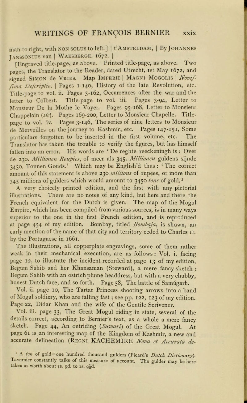 man to right, with non solus to left.] | PAmsteldam, | By Johannes Janssonius van | Waesberge. 1672. | [Engraved title-page, as above. Printed title-page, as above. Two pages, the Translator to the Reader, dated Utrecht, 1st May 1672, and signed Simon de Vries. Map Imperii | Magni Mogolis | Novif- fima Defcriptio. | Pages 1-140, History of the late Revolution, etc. Title-page to vol. ii. Pages 3-162, Occurrences after the war and the letter to Colbert. Title-page to vol. iii. Pages 3-94, Letter to Monsieur De la Mothe le Vayer. Pages 95-168, Letter to Monsieur Chappelain (sic). Pages 169-200, Letter to Monsieur Chapelle. Title- page to vol. iv. Pages 3-146, The series of nine letters to Monsieur de Merveilles on the journey to Kashmir, etc. Pages 147-151, Some particulars forgotten to be inserted in the first volume, etc. The Translator has taken the trouble to verify the figures, but has himself fallen into an error. His words are ‘ De reghte reeckeningh is : Over de 230. Millionen Roitpies, of meer als 345. Millionen guldens sijnde 3450. Tonnen Gouds.’ Which may be English’d thus : ‘The correct amount of this statement is above 230 millions of rupees, or more than 345 millions of gulders which would amount to 3450 tons of gold.1 A very choicely printed edition, and the first with any pictorial illustrations. There are no notes of any kind, but here and there the French equivalent for the Dutch is given. The map of the Mogul Empire, which has been compiled from various sources, is in many ways superior to the one in the first French edition, and is reproduced at page 454 of my edition. Bombay, titled Bombaja, is shown, an early mention of the name of that city and territory ceded to Charles 11. by the Portuguese in 1661. The illustrations, all copperplate engravings, some of them rather weak in their mechanical execution, are as follows : Vol. i. facing page 12, to illustrate the incident recorded at page 13 of my edition, Begum Sahib and her Khansaman (Steward), a mere fancy sketch ; Regum Sahib with an ostrich plume headdress, but with a very chubby, honest Dutch face, and so forth. Page 58, The battle of Samugarh. Vol. ii. page 10, The Tartar Princess shooting arrows into a band of Mogul soldiery, who are falling fast; see pp. 122, 123 of my edition. Page 22, Didar Khan and the wife of the Gentile Scrivener. Vol. iii. page 33, The Great Mogul riding in state, several of the details correct, according to Bernier’s text, as a whole a mere fancy sketch. Page 44, An outriding (Suwarl) of the Great Mogul. At page 61 is an interesting map of the Kingdom of Kashmir, a new and accurate delineation (Regni KACHEMIRE Nova et Accurata de- 1 A ton of gold = one hundred thousand gulders (Picard’s Dutch Dictionary). Tavernier constantly talks of this measure of account. The gulder may be here taken as worth about is. gd. to is. qjd.