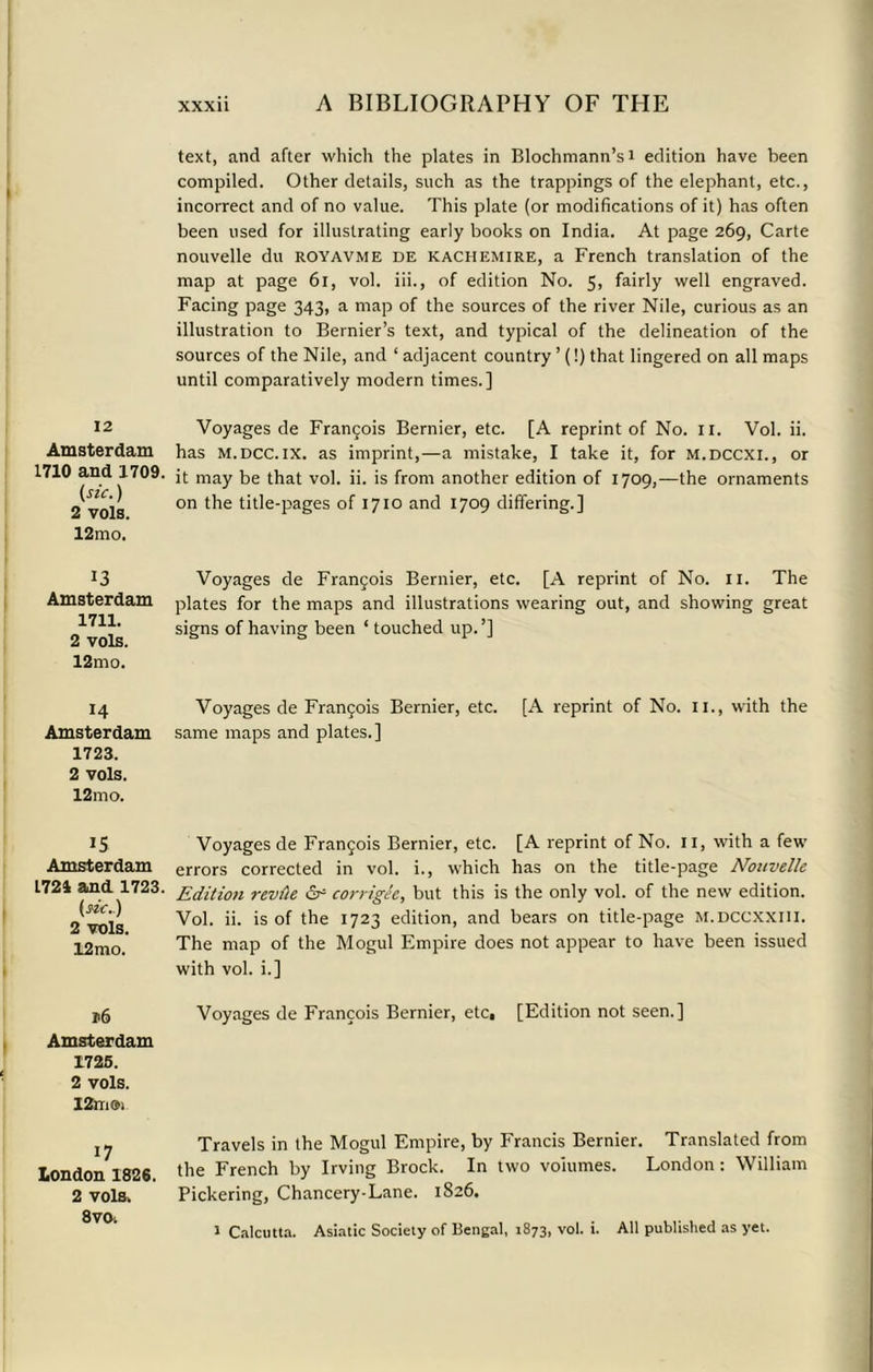 12 Amsterdam 1710 and 1709. (sic.) 2 vols. 12mo. 13 Amsterdam 1711. 2 vols. 12mo. 14 Amsterdam 1723. 2 vols. 12mo. 15 Amsterdam 1724 and 1723. (sic.) 2 vols. 12mo. >6 Amsterdam 1726. 2 vols. 12m®> 17 London 1826. 2 vols. 8 vo. xxxii A BIBLIOGRAPHY OF THE text, and after which the plates in Blochmann’si edition have been compiled. Other details, such as the trappings of the elephant, etc., incorrect and of no value. This plate (or modifications of it) has often been used for illustrating early books on India. At page 269, Carte nouvelle du royavme de kachemire, a French translation of the map at page 61, vol. iii., of edition No. 5, fairly well engraved. Facing page 343, a map of the sources of the river Nile, curious as an illustration to Bernier’s text, and typical of the delineation of the sources of the Nile, and ‘ adjacent country ’ (!) that lingered on all maps until comparatively modern times.] Voyages de Francois Bernier, etc. [A reprint of No. n. Vol. ii. has m.dcc.ix. as imprint,—a mistake, I take it, for m.dccxi., or it may be that vol. ii. is from another edition of 1709,—the ornaments on the title-pages of 1710 and 1709 differing.] Voyages de Francis Bernier, etc. [A reprint of No. 11. The plates for the maps and illustrations wearing out, and showing great signs of having been ‘ touched up.’] Voyages de Francis Bernier, etc. [A reprint of No. 11., with the same maps and plates.] Voyages de Fran£ois Bernier, etc. [A reprint of No. 11, with a few errors corrected in vol. i., which has on the title-page Nouvelle Edition revile & corrigee, but this is the only vol. of the new edition. Vol. ii. is of the 1723 edition, and bears on title-page M.DCCXXIH. The map of the Mogul Empire does not appear to have been issued with vol. i.] Voyages de Francois Bernier, etc, [Edition not seen.] Travels in the Mogul Empire, by Francis Bernier. Translated from the French by Irving Brock. In two volumes. London: William Pickering, Chancery-Lane. 1826.