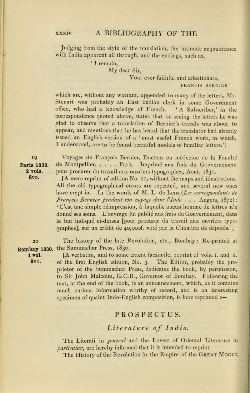 * 19 Paris 1830. 2 vols. 8vo. 20 Bombay 1830. 1 vol. 8vo. xxxiv A BIBLIOGRAPHY OF THE Judging from the style of the translation, the intimate acquaintance with India apparent all through, and the endings, such as, ‘ I remain, My dear Sir, Your ever faithful and affectionate, FRANCIS BERNIER ’ which are, without any warrant, appended to many of the letters, Mr. Steuart was probably an East Indian clerk in some Government office, who had a knowledge of French. ‘A Subscriber,’ in the correspondence quoted above, states that on seeing the letters he was glad to observe that a translation of Bernier’s travels was about to appear, and mentions that he has heard that the translator had already issued an English version of a ‘most useful French work, in which, I understand, are to be found beautiful models of familiar letters.’] Voyages de Frangois Bernier, Docteur en medecine de la Faculte de Montpellier Paris. Imprime aux frais du Gouvernement pour procurer du travail aux ouvriers typographes, Aout, 1830. [A mere reprint of edition No. II, without the maps and illustrations. All the old typographical errors are repeated, and several new ones have crept in. In the words of M. L. de Lens (Les correspondants de Francois Bernier pendant son voyage dans Finds . . . Angers, 1872): ‘ C’est une simple reimpression, a laquelle aucun homme de lettres n’a donne ses soins. L’ouvrage fut publie aux frais du Gouvernement, dans le but indique ci-dessus [pour procurer du travail aux ouvriers typo- graphes], sur un credit de 40,ooof. vote par la Chambre de deputes.’] The history of the late Revolution, etc., Bombay : Re-printed at the Summachar Press, 1830. [A verbatim, and to some extent facsimile, reprint of vols. i. and ii. of the first English edition, No. 3. The Editor, probably the pro- prietor of the Summachar Press, dedicates the book, by permission, to Sir John Malcolm, G.C.B., Governor of Bombay. Following the text, at the end of the book, is an announcement, which, as it contains much curious information worthy of record, and is an interesting specimen of quaint Indo-English composition, is here reprinted :— PROSPECTUS. L i t e r a t u r e of Indi a. The Literati in general and the Lovers of Oriental Literature in particular, are hereby informed that it is intended to reprint The History of the Revolution in the Empire of the Great Mogul