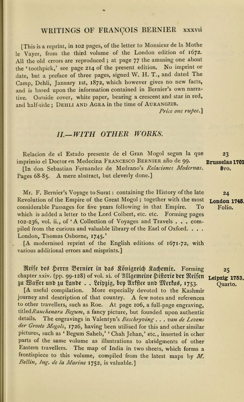 [This is a reprint, in 102 pages, of the letter to Monsieur de la Mothe le Vayer, from the third volume of the London edition of 1672. All the old errors are reproduced ; at page 77 the amusing one about the ‘toothpick,’ see page 214 of the present edition. No imprint or date, but a preface of three pages, signed W. H. T., and dated The Camp, Dehli, January 1st, 1872, which however gives no new facts, and is based upon the information contained in Bernier’s own narra- tive. Outside cover, white paper, bearing a crescent and star in red, and half-title; Dehli and Agra in the time of Aurangzib. Price one rupee. ] 11—WITH OTHER WORKS. Relacion de el Estado presente de el Gran Mogol segun la que 23 imprimio el Doctor en Medecina Francesco Bernier ano de 99. Brusselas 1701 [In don Sebastian Fernandez de Medrano’s Relaciones Modernas. 8vo. Pages 68-85. A mere abstract, but cleverly done.] Mr. F. Bernier’s Voyage to Surat: containing the History of the late 24 Revolution of the Empire of the Great Mogol; together with the most London 1745. considerable Passages for five years following in that Empire. To Folio, which is added a letter to the Lord Colbert, etc. etc. Forming pages 102-236, vol. ii., of ‘A Collection of Voyages and Travels . . . com- piled from the curious and valuable library of the Earl of Oxford. . . . London, Thomas Osborne, 1745.’ [A modernised reprint of the English editions of 1671-72, with various additional errors and misprints.] Sletfe bed £errn Sernter in bad SonigretcJ) Sacfjemtr. Forming 25 chapter xxiv. (pp. 99-128) of vol. xi. of Sltlgemeine £>tfIorte ber 9Ieifen Leipzig 1763. &u SDBafTer unb $u ?anbe . . Seipjig, bep Slrffke titib 2>?erfud, 1753. Quarto. [A useful compilation. More especially devoted to the Kashmir journey and description of that country. A few notes and references to other travellers, such as Roe. At page 106, a full-page engraving, titledRauchenara Begum, a fancy picture, but founded upon authentic details. The engravings in Valentyn’s Beschryving . . . van de Levens der Groote Mogols, 1726, having been utilised for this and other similar pictures, such as ‘ Begum Saheb,’ ‘ Chah Jehan,’ etc., inserted in other parts of the same volume as illustrations to abridgments of other Eastern travellers. The map of India in two sheets, which forms a frontispiece to this volume, compiled from the latest maps by M. Beilin, Jng. de la Marine 1752, is valuable.]