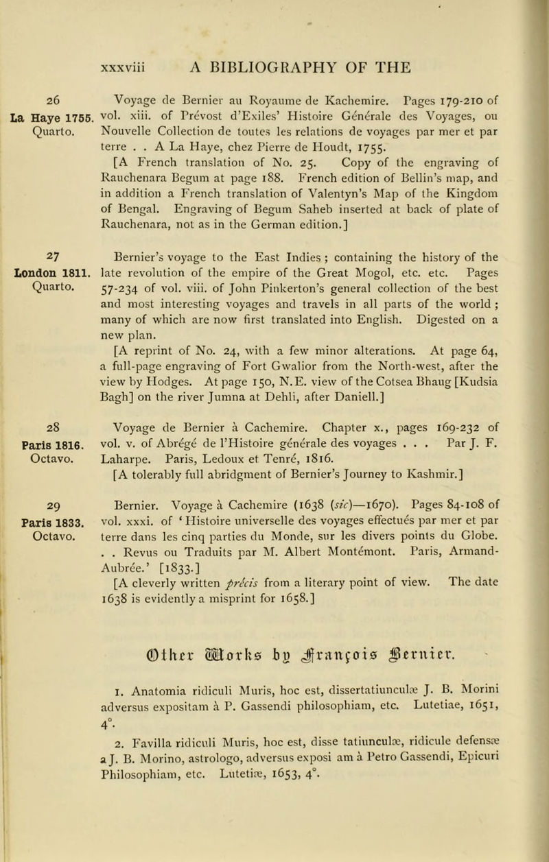 26 Voyage de Bernier au Royaume de Kachemire. Fages i79-2ioof La Haye 1755. v°l- x>i>- of Trevost d’Exiles’ Histoire Generale des Voyages, ou Quarto. Nouvelle Collection de toutes les relations de voyages par mer et par terre . . A La Haye, chez Pierre de Iloudt, 1755. [A French translation of No. 25. Copy of the engraving of Rauchenara Begum at page 188. French edition of Beilin’s map, and in addition a French translation of Valentyn’s Map of the Kingdom of Bengal. Engraving of Begum Saheb inserted at back of plate of Rauchenara, not as in the German edition.] 27 Bernier’s voyage to the East Indies ; containing the history of the London 1811. late revolution of the empire of the Great Mogol, etc. etc. Pages Quarto. 57-234 of vol. viii. of John Pinkerton’s general collection of the best and most interesting voyages and travels in all parts of the world ; many of which are now first translated into English. Digested on a new plan. [A reprint of No. 24, with a few minor alterations. At page 64, a full-page engraving of Fort Gwalior from the North-west, after the view by Plodges. At page 150, N.E. view of the Cotsea Bhaug [Kudsia Bagh] on the river Jumna at Dehli, after Daniell.] 28 Paris 1816. Octavo. Voyage de Bernier a Cachemire. Chapter x., pages 169-232 of vol. v. of Abrege de l’Histoire generale des voyages . . . Par J. F. Laharpe. Paris, Ledoux et Tenre, 1S16. [A tolerably full abridgment of Bernier’s Journey to Kashmir.] 29 Bernier. Voyage a Cachemire (1638 {sic)—1670). Pages 84-108 of Paris 1833. vol. xxxi. of ‘ Histoire universelle des voyages effectues par mer et par Octavo. terre dans les cinq parties du Monde, sur les divers points du Globe. . . Revus ou Traduits par M. Albert Montemont. Paris, Armand- Aubree.’ [1833.] [A cleverly written precis from a literary point of view. The date 1638 is evidently a misprint for 1658.] (Dthfi* SHtxrrks bu Jfninfois JSevnur. 1. Anatomia ridiculi Muris, hoc est, dissertatiunculce J. B. Morini adversus expositam a P. Gassendi philosophiam, etc. Lutetiae, 1651, 4°- 2. Favilla ridiculi Muris, hoc est, disse tatiunculce, ridicule defense a J. B. Morino, astrologo, adversus exposi am a Petro Gassendi, Epicuri Philosophiam, etc. Lutetire, 1653, 4°.
