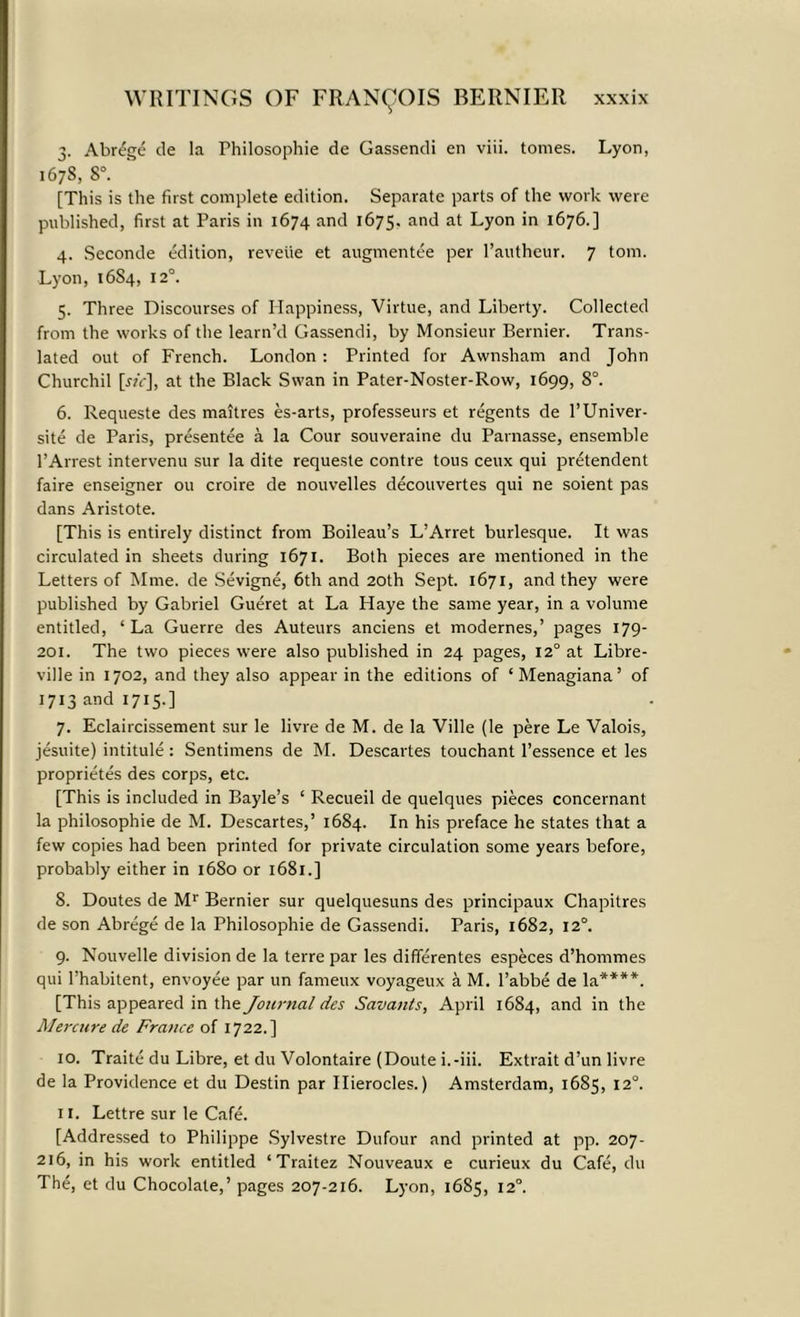 3. Abr^ge de la Philosophic de Gassendi en viii. tomes. Lyon, 1678, 8°. [This is the first complete edition. Separate parts of the work were published, first at Paris in 1674 and 1675. and at Lyon in 1676.] 4. Seconde edition, reverie et augmentee per l’authcur. 7 tom. Lyon, 1684, 12°. 5. Three Discourses of Happiness, Virtue, and Liberty. Collected from the works of the learn’d Gassendi, by Monsieur Bernier. Trans- lated out of French. London: Printed for Awnsham and John Churchil [«<•], at the Black Swan in Pater-Noster-Row, 1699, 8°. 6. Requeste des maitres es-arts, professeurs et regents de l’Univer- site de Paris, presentee a la Cour souveraine du Parnasse, ensemble 1’Arrest intervenu sur la dite requeste contre tous ceux qui pretendent faire enseigner ou croire de nouvelles decouvertes qui ne soient pas dans Aristote. [This is entirely distinct from Boileau’s L’Arret burlesque. It was circulated in sheets during 1671. Both pieces are mentioned in the Letters of Mme. de Sevigne, 6th and 20th Sept. 1671, and they were published by Gabriel Gueret at La Haye the same year, in a volume entitled, ‘La Guerre des Auteurs anciens et modernes,’ pages 179- 201. The two pieces were also published in 24 pages, 12° at Libre- ville in 1702, and they also appear in the editions of ‘ Menagiana’ of 1713 and 1715.] 7. Eclaircissement sur le livre de M. de la Ville (le pere Le Valois, jesuite) intitule: Sentimens de M. Descartes touchant l’essence et les proprietes des corps, etc. [This is included in Bayle’s ‘ Recueil de quelques pieces concernant la philosophic de M. Descartes,’ 1684. In his preface he states that a few copies had been printed for private circulation some years before, probably either in 1680 or 1681.] 8. Doutes de Mr Bernier sur quelquesuns des principaux Chapitres de son Abrege de la Philosophic de Gassendi. Paris, 1682, 12°. 9. Nouvelle division de la terre par les dififerentes especes d’hommes qui l’habitent, envoyee par un fameux voyageux a M. l’abbe de la****. [This appeared in the Journal des Savants, April 1684, and in the Merctire de France of 1722.] 10. Traite du Libre, et du Volontaire (Doute i.-iii. Extrait d’un livre de la Providence et du Destin par Ilierocles.) Amsterdam, 1685, 12°. 11. Lettre sur le Cafe. [Addressed to Philippe Sylvestre Dufour and printed at pp. 207- 216, in his work entitled ‘Traitez Nouveaux e curieux du Cafe, du The, et du Chocolate,’ pages 207-216. Lyon, 1685, 12°.
