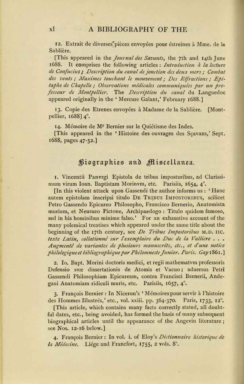 12. Extrait de diverses'pieces envoyees pour estreines a Mme. de la Sabliere. [This appeared in the Journal des Savants, the 7th and 14th June 16S8. It comprises the following articles : Introduction h la lecture de Confucius ; Description du canal de jonction des deux mers ; Combat des vents ; Maximes touchant le mouvement; Des Refractions ; Epi- taphe de Cliapelle ; Observations medicates communiquees par tin pro- fesseur de Montpellier. The Description du canal du Languedoc appeared originally in the ‘ Mercure Galant,’ February 1688.] 13. Copie des Etrenes envoyees a Madame de la Sabliere. [Mont- pellier, 1688] 4°. 14. Memoire de Mr Bernier sur le Quietisme des Indes. [This appeared in the ‘ Histoire des ouvrages des Sgavans,’ Sept. 1688, pages 47-52.] IPibgrapIius anb JftigccUtinea. 1. Vincentii Panvrgi Epistola de tribus impostoribus, ad Clarissi- mum virum loan. Baptistam Morinvm, etc. Parisiis, 1654, 4°. [In this violent attack upon Gassendi the author informs us : ‘Hanc autem epistolam inscripsi titulo De Tribus Impostoribus, scilicet Petro Gassendo Epicureo Philosopho, Francisco Bernerio, Anatomista murium, et Neuraeo Pictone, Archipaedogo : Titulo quidem famoso, sed in his hominibus minime falso.’ For an exhaustive account of the many polemical treatises which appeared under the same title about the beginning of the 17th century, see De Tribus Impostoribus m.d. lie. texte Latin, collatiotme sur iexemplaire du Due de la Valliere . . . AugmentI de variantes de plusieurs manuscrits, etc., et dune notice philologiqueet bibliographiquepar PliilomnesteJunior. Paris. Gay 1861.] 2. Io. Bapt. Morini doctoris medici, et regii mathematvm professoris Defensio svm dissertationis de Atomis et Vacuo; aduersus Petri Gassendi Philosophiam Epicuream, contra Francisci Bernerii, Ande- gaui Anatomiam ridiculi muris, etc. Parisiis, 1657, 4°. 3. Frangois Bernier : In Niceron’s ‘ Memoirespourservir a l’histoire des Ilommes Illustres,’ etc., vol. xxiii. pp. 364-370. Paris, 1733, 12°. [This article, which contains many facts correctly stated, all doubt- ful dates, etc., being avoided, has formed the basis of many subsequent biographical articles until the appearance of the Angevin literature ; see Nos. 12-16 below.] 4. Frangois Bernier : In vol. i. of Eloy’s Dictionnaire historique de la Me'decine. Liege and Francfort, 1755, 2 vols. 8°.