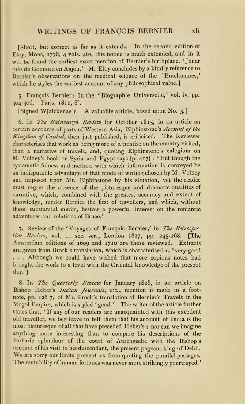 [Short, but correct as far as it extends. In the second edition of Eloy, Mons, 177S, 4 vols. 4to, this notice is much extended, and in it will be found the earliest exact mention of Bernier’s birthplace, ‘ Jouar pres de Gonnord en Anjou.’ M. Eloy concludes by a kindly reference to Bernier’s observations on the medical science of the ‘ Brachmanes,’ which he styles the earliest account of any philosophical value.] 5. Framjois Bernier: In the ‘ Biographie Universelle,’ vol. iv. pp. 304-306. Paris, iS 11, 8°. [Signed 'W[alckenae]r. A valuable article, based upon No. 3.] 6. In The Edinburgh Review for October 1S15, in an article on certain accounts of parts of Western Asia, Elphinstone’s Account of the Kingdom of Caubul, then just published, is criticised. The Reviewer characterises that work as being more of a treatise on the country visited, than a narrative of travels, and, quoting Elphinstone’s eulogium on M. Volney’s book on Syria and Egypt says (p. 417) : ‘ But though the systematic fulness and method with which information is conveyed be an indisputable advantage of that mode of writing chosen by M. Volney and imposed upon Mr. Elphinstone by his situation, yet the reader must regret the absence of the picturesque and dramatic qualities of narrative, which, combined with the greatest accuracy and extent of knowledge, render Bernier the first of travellers, and which, without these substantial merits, bestow a powerful interest on the romantic adventures and relations of Bruce.’ 7. Review of the ‘Voyages of Francois Bernier,’ in The Retrospec- tive Review, vol. i., sec. ser., London 1827, pp. 245-268. [The Amsterdam editions of 1699 and 1710 are those reviewed. Extracts are given from Brock’s translation, which is characterised as ‘very good . . . Although we could have wished that more copious notes had brought the work to a level with the Oriental knowledge of the present day.’] 8. In The Quarterly Review for January 1828, in an article on Bishop Heber’s Indian fournals, etc., mention is made in a foot- note, pp. 126-7, of Mr. Brock’s translation of Bernier’s Travels in the Mogol Empire, which is styled ‘ good. ’ The writer of the article further states that, ‘ If any of our readers are unacquainted with this excellent old traveller, we beg leave to tell them that his account of India is the most picturesque of all that have preceded Heber’s ; nor can we imagine anything more interesting than to compare his descriptions of the barbaric splendour of the court of Aurengzebe with the Bishop’s account of his visit to his descendant, the present pageant-king of Dehli. We are sorry our limits prevent us from quoting the parallel passages. The mutability of human fortunes was never more strikingly pourtrayed. ’