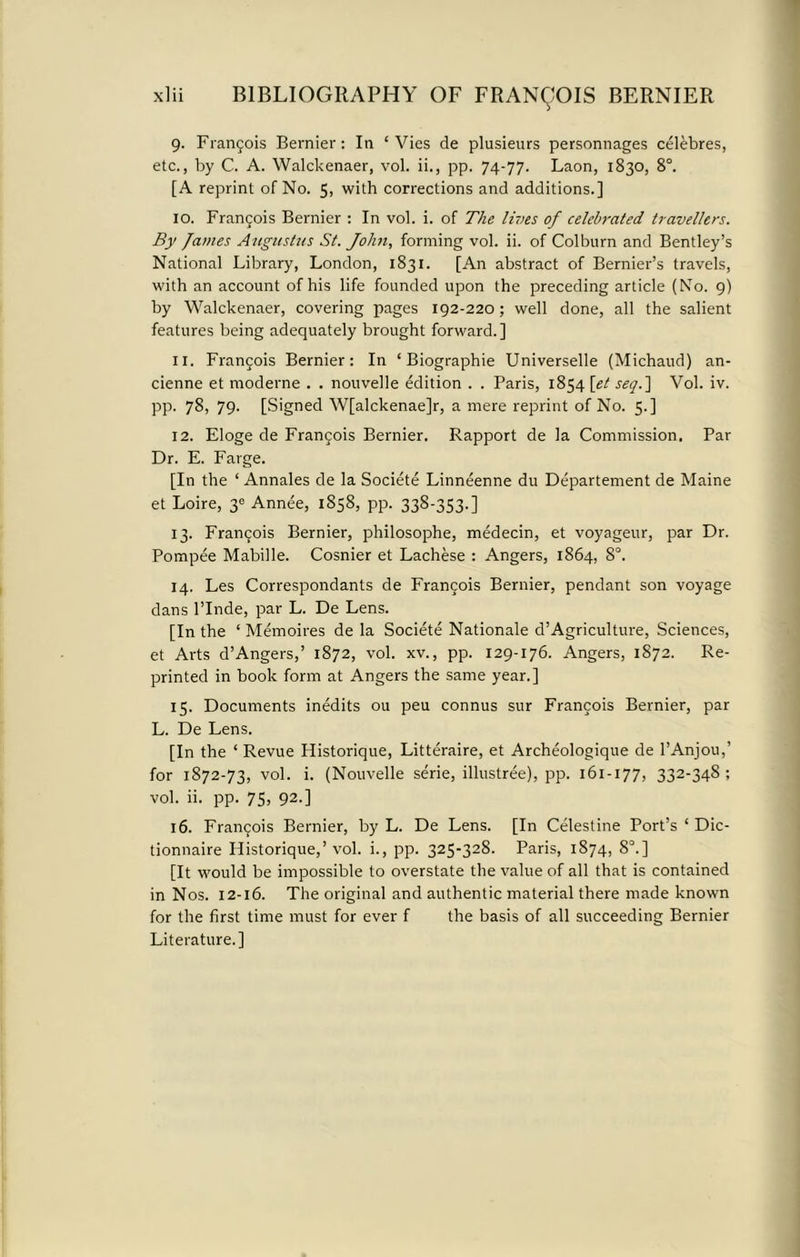 9. Frangois Bernier: In ‘Vies de plusieurs personnages celebres, etc., by C. A. Walckenaer, vol. ii., pp. 74-77. Laon, 1830, 8°. [A reprint of No. 5, with corrections and additions.] 10. Frangois Bernier : In vol. i. of The lives of celebrated travellers. By James Augustus St. John, forming vol. ii. of Colburn and Bentley’s National Library, London, 1831. [An abstract of Bernier’s travels, with an account of his life founded upon the preceding article (No. 9) by Walckenaer, covering pages 192-220; well done, all the salient features being adequately brought forward.] 11. Francois Bernier: In ‘ Biographie Universelle (Michaud) an- cienne et moderne . . nouvelle edition . . Paris, 1854 [et seq.] Vol. iv. PP- 7S, 79. [Signed W[alckenae]r, a mere reprint of No. 5.] 12. Eloge de Frangois Bernier. Rapport de la Commission. Par Dr. E. Farge. [In the ‘ Annales de la Societe Linneenne du Departement de Maine et Loire, 3C Annee, 1858, pp. 338-353.] 13. Frangois Bernier, philosophe, medecin, et voyageur, par Dr. Pompee Mabille. Cosnier et Lachese : Angers, 1864, 8°. 14. Les Correspondants de Frangois Bernier, pendant son voyage dans l’Inde, par L. De Lens. [In the ‘ Memoires de la Societe Nationale d’Agriculture, Sciences, et Arts d’Angers,’ 1872, vol. xv., pp. 129-176. Angers, 1872. Re- printed in book form at Angers the same year.] 15. Documents inedits ou peu connus sur Frangois Bernier, par L. De Lens. [In the ‘ Revue Historique, Litteraire, et Archeologique de l’Anjou,’ for 1872-73, vol. i. (Nouvelle serie, illustree), pp. 161-177, 332-348; vol. ii. pp. 75, 92.] 16. Frangois Bernier, by L. De Lens. [In Celestine Port’s ‘ Dic- tionnaire Historique,’vol. i., pp. 325-328. Paris, 1874, 8°.] [It would be impossible to overstate the value of all that is contained in Nos. 12-16. The original and authentic material there made known for the first time must for ever f the basis of all succeeding Bernier Literature.]