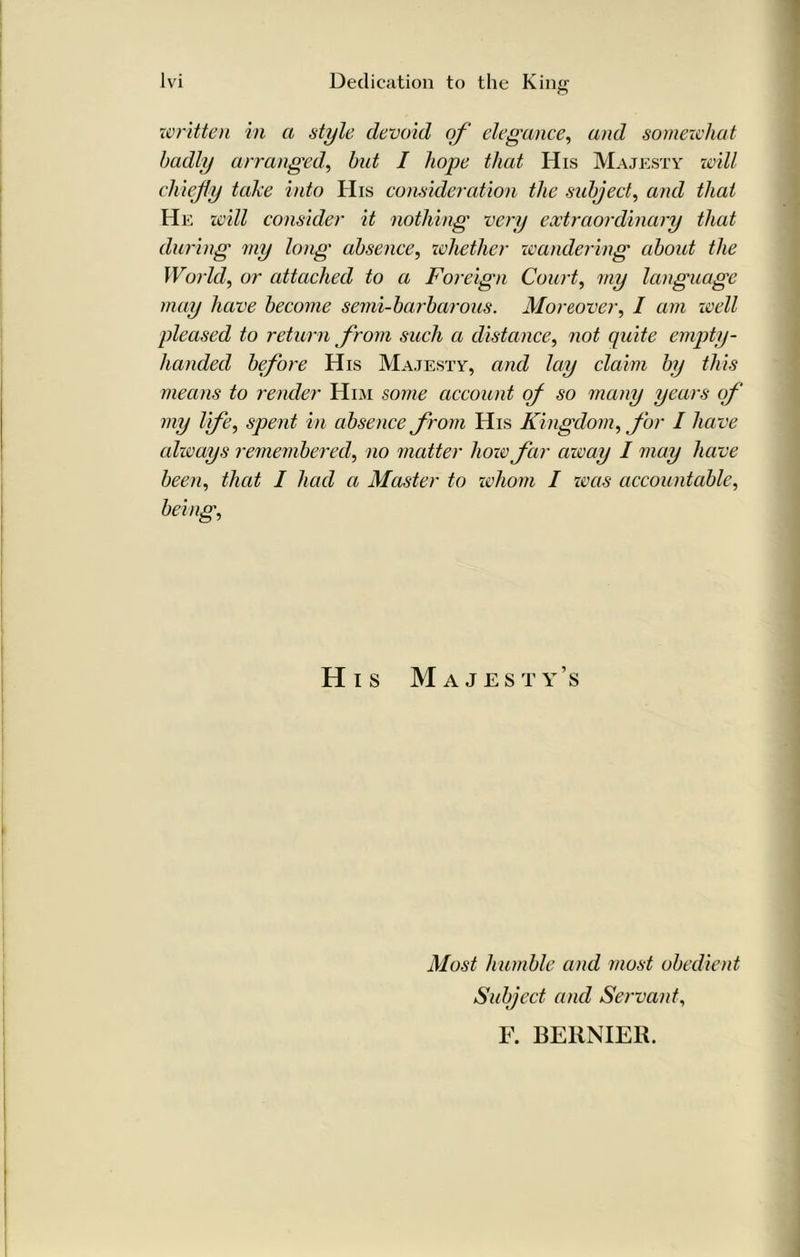 written in a style devoid of elegance, and somewhat badly arranged', but I hope that His Majesty will chiefly take into His consideration the subject, and that He will consider it nothing very extraordinary that during my long absence, ivhetlier wandering about the World, or attached to a Foreign Court, my language may have become semi-barbarous. Moreover, I am well pleased to return from such a distance, not quite empty- handed before His Majesty, and lay claim by this means to render Him some account of so many years of my life, spent in absence from His Kingdom, for I have always remembered, no matter how far away I may have been, that I had a Master to whom I zms accountable, being, His Majesty’s Most humble and most obedient Subject and Servant, F. BERNIER.