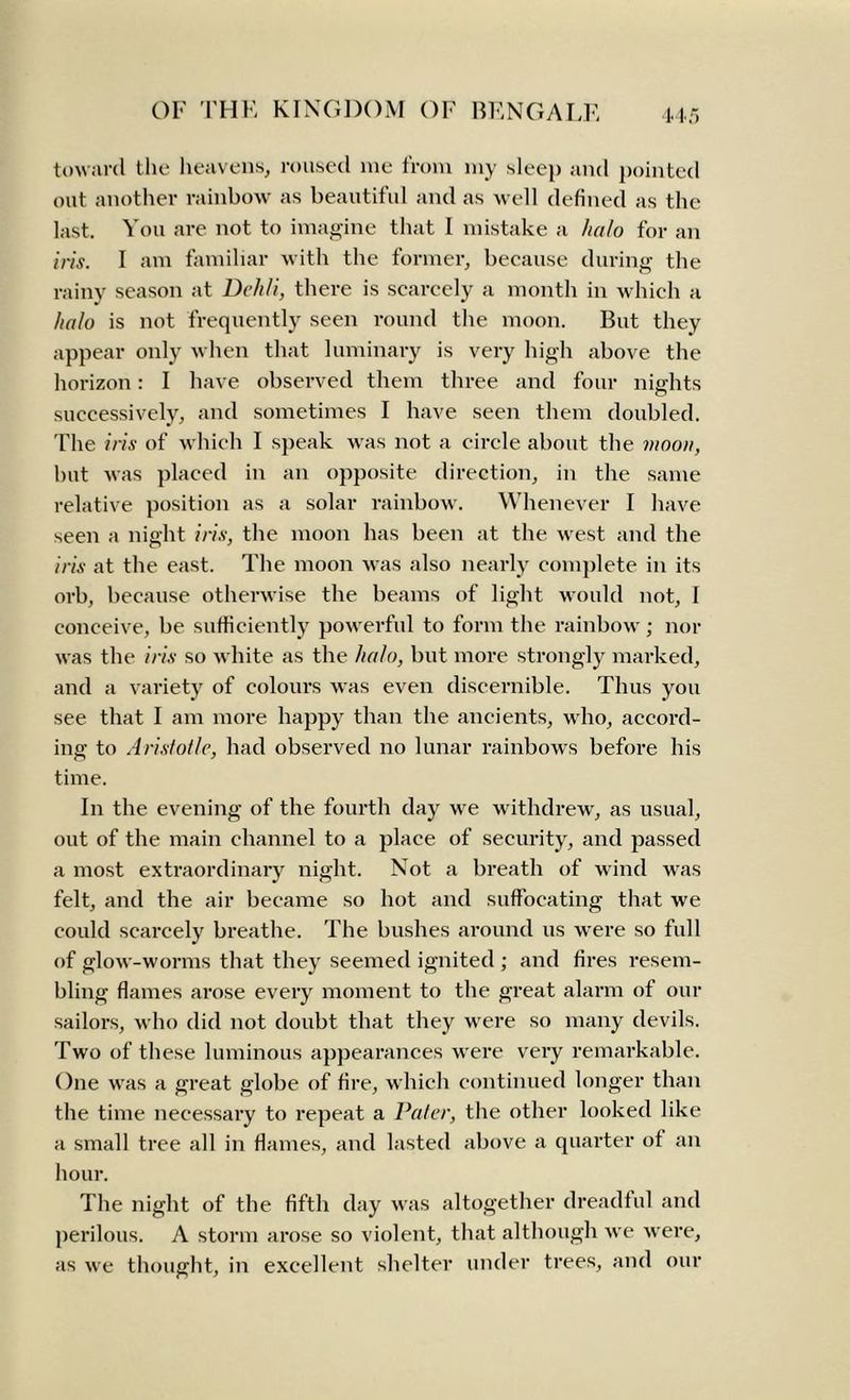 toward the heavens, roused me from my sleep and pointed out another rainbow as beautiful and as well defined as the last. You are not to imagine that I mistake a halo for an iris. I am familiar with the former, because during the rainy season at Dekli, there is scarcely a month in which a halo is not frequently seen round the moon. But they appear only when that luminary is very high above the horizon: I have observed them three and four nights successively, and sometimes I have seen them doubled. The iris of which I speak was not a circle about the moon, but Avas placed in an opposite direction, in the same relative position as a solar rainbow. Whenever I have seen a night iris, the moon has been at the west and the iris at the east. The moon was also nearly complete in its orb, because otherwise the beams of light would not, I conceive, be sufficiently powerful to form the rainbow; nor was the iris so white as the halo, but more strongly marked, and a variety of colours was even discernible. Thus you see that I am more happy than the ancients, who, accord- ing to Aristotle, had observed no lunar rainbows before his time. In the evening of the fourth day we withdrew, as usual, out of the main channel to a place of security, and passed a most extraordinary night. Not a breath of wind was felt, and the air became so hot and suffocating that we could scarcely breathe. The bushes around us were so full of glow-worms that they seemed ignited ; and fires resem- bling flames arose every moment to the great alarm of our sailors, who did not doubt that they were so many devils. Two of these luminous appearances were very remarkable. One was a great globe of fire, which continued longer than the time necessary to repeat a Pater, the other looked like a small tree all in flames, and lasted above a quarter ot an hour. The night of the fifth day was altogether dreadful and perilous. A storm arose so violent, that although we were, as we thought, in excellent shelter under trees, and our