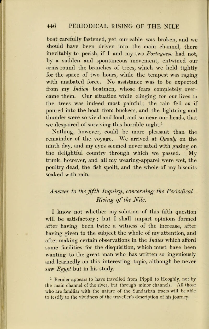 boat carefully fastened, yet our cable was broken, and we should have been driven into the main channel, there inevitably to perish, if I and my two Portuguese had not, by a sudden and spontaneous movement, entwined our arms round the branches of trees, which wre held tightly for the space of two hours, while the tempest was raging with unabated force. No assistance was to be expected from my Indian boatmen, whose fears completely over- came them. Our situation while clinging for our lives to the trees w as indeed most painful; the rain fell as if poured into the boat from buckets, and the lightning and thunder were so vivid and loud, and so near our heads, that wre despaired of surviving this horrible night.1 Nothing, however, could be more pleasant than the remainder of the voyage. We arrived at Ogouly on the ninth day, and my eyes seemed never sated with gazing on the delightful country through which we passed. My trunk, however, and all my wearing-apparel were w7et, the poultry dead, the fish spoilt, and the whole of my biscuits soaked with rain. Answer to the fifth Inquiry, concerning the Periodical Rising of the Nile. I know not whether my solution of this fifth question will be satisfactory; but I shall impart opinions formed after having been twice a witness of the increase, after having given to the subject the whole of my attention, and after making: certain observations in the Indies which afford some facilities for the disquisition, which must have been wanting to the great man who has written so ingeniously and learnedly on this interesting topic, although he never saw Egypt but in his study. 1 Bernier appears to have travelled from Pippli to Hooghly, not by the main channel of the river, but through minor channels. All those who are familiar with the nature of the Sundarban tracts will be able to testify to the vividness of the traveller’s description of his journey.