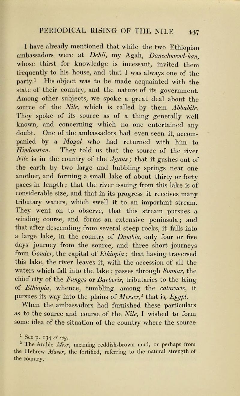 I have already mentioned that while the two Ethiopian ambassadors were at Deh/i, my Agah, Danechmend-kan, whose thirst for knowledge is incessant, invited them frequently to his house, and that I was always one of the party.1 His object was to be made acquainted with the state of their country, and the nature of its government. Among other subjects, we spoke a great deal about the source of the Nile, which is called by them Abbabile. They spoke of its source as of a thing generally well known, and concerning which no one entertained any doubt. One of the ambassadors had even seen it, accom- panied by a Mogol who had returned with him to Hbidoust an. They told us that the source of the river Nile is in the country of the Agaus; that it gushes out of the earth by two large and bubbling springs near one another, and forming a small lake of about thirty or forty paces in length ; that the river issuing from this lake is of considerable size, and that in its progress it receives many tributaiy waters, which swell it to an important stream. They went on to observe, that this stream pursues a winding course, and forms an extensive peninsula; and that after descending from several steep rocks, it falls into a large lake, in the country of Dumbia, only four or five days’ journey from the source, and three short journeys from Gonder, the capital of Ethiopia ; that having traversed this lake, the river leaves it, with the accession of all the waters which fall into the lake; passes through Sonnar, the chief city of the Funges or Barberis, tributaries to the King of Ethiopia, whence, tumbling among the cataracts, it pursues its way into the plains of Messer,2 that is, Egypt. When the ambassadors had furnished these particulars as to the source and course of the Nile, I wished to form some idea of the situation of the country where the source 1 See p. 134 et seq. 2 The Arabic Misr, meaning reddish-brown mud, or perhaps from the Hebrew Mazor, the fortified, referring to the natural strength of the country.