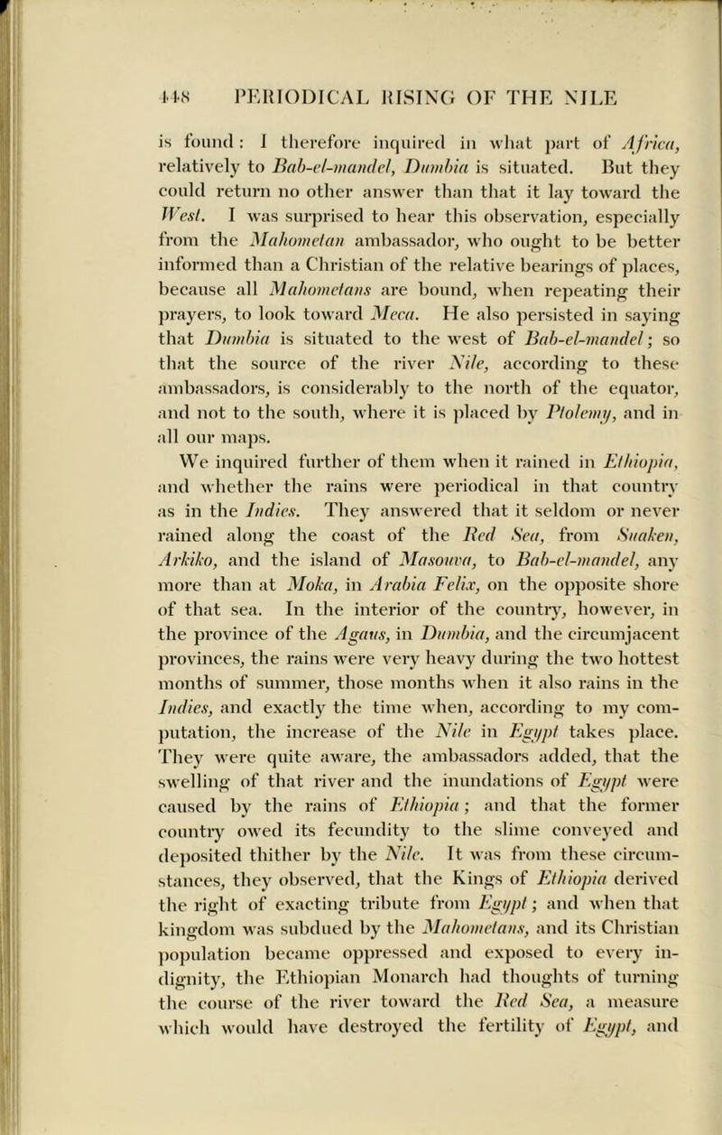 is found: I therefore inquired in what part of A frica, relatively to Bah-el-mandel, Dumbia is situated. But they could return no other answer than that it lay toward the West. I was surprised to hear this observation, especially from the Mahometan ambassador, who ought to be better informed than a Christian of the relative bearings of places, because all Mahometans are bound, when repeating their prayers, to look toward Meca. He also persisted in saying that Dumbia is situated to the west of Bah-el-mandel; so that the source of the river Nile, according to these ambassadors, is considerably to the north of the equator, and not to the south, where it is placed by Ptolemy, and in all our maps. We inquired further of them when it rained in Ethiopia, and whether the rains were periodical in that country as in the Indies. They answered that it seldom or never rained along the coast of the Bed Sea, from Suaken, Arkiko, and the island of Masouva, to Bab-el-mandel, any more than at Moka, in Arabia Felix, on the opposite shore of that sea. In the interior of the country, however, in the province of the Agaus, in Dumbia, and the circumjacent provinces, the rains were very heavy during the two hottest months of summer, those months when it also rains in the Indies, and exactly the time when, according to my com- putation, the increase of the Nile in Egypt takes place. They were quite aware, the ambassadors added, that the swelling of that river and the inundations of Egypt were caused by the rains of Ethiopia; and that the former country owed its fecundity to the slime conveyed and deposited thither by the Nile. It was from these circum- stances, they observed, that the Kings of Ethiopia derived the right of exacting tribute from Egypt; and when that kingdom was subdued by the Mahometans, and its Christian population became oppressed and exposed to every in- dignity, the Ethiopian Monarch had thoughts of turning the course of the river toward the Bed Sea, a measure which would have destroyed the fertility of Egypt, and