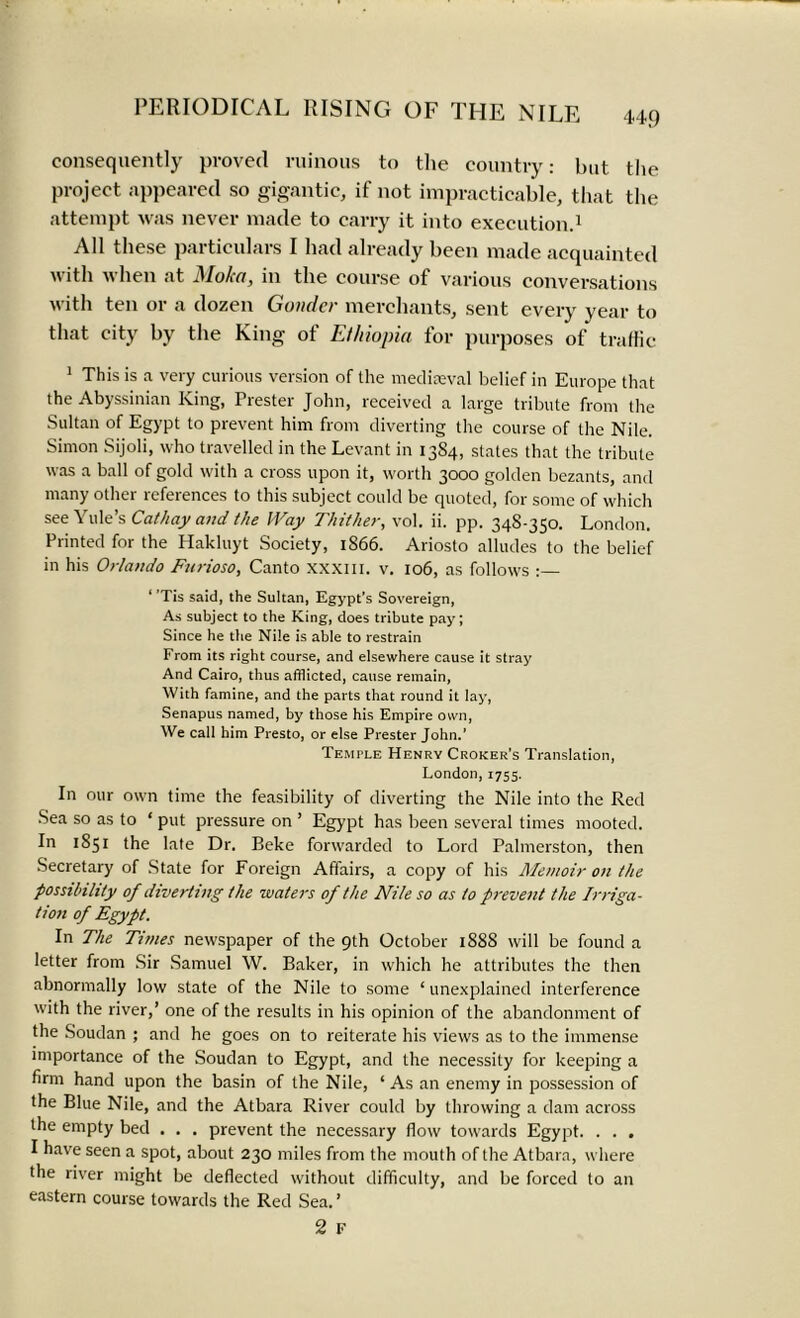 44f) consequently proved ruinous to the country: but the project appeared so gigantic, if not impracticable, that the attempt was never made to carry it into execution.1 All these particulars I had already been made acquainted with when at 3Ioka, in the course of various conversations with ten or a dozen Guilder merchants, sent every year to that city by the King of Ethiopia for purposes of traffic 1 This is a very curious version of the mediaeval belief in Europe that the Abyssinian King, Prester John, received a large tribute from the Sultan of Egypt to prevent him from diverting the course of the Nile. Simon Sijoli, who travelled in the Levant in 13S4, states that the tribute was a ball of gold with a cross upon it, worth 3000 golden bezants, and many other references to this subject could be quoted, for some of which see Yule’s Cathay and the IVay Thither, vol. ii. pp. 34S-350. London. Printed for the Hakluyt Society, 1866. Ariosto alludes to the belief in his Orlando Furioso, Canto xxxm. v. 106, as follows : 1 ’Tis said, the Sultan, Egypt’s Sovereign, As subject to the King, does tribute pay; Since he the Nile is able to restrain From its right course, and elsewhere cause it stray And Cairo, thus afflicted, cause remain, With famine, and the parts that round it lay, Senapus named, by those his Empire own, We call him Presto, or else Prester John.’ Temtle Henry Croker’s Translation, London, 1755. In our own time the feasibility of diverting the Nile into the Red Sea so as to * put pressure on ’ Egypt has been several times mooted. In 1S51 the late Dr. Beke forwarded to Lord Palmerston, then Secretary of State for Foreign Affairs, a copy of his Memoir on the possibility of diverting the waters of the Nile so as to prevent the Irriga- tion of Egypt. In The Times newspaper of the 9th October 188S will be found a letter from Sir Samuel W. Baker, in which he attributes the then abnormally low state of the Nile to some ‘ unexplained interference with the river,’ one of the results in his opinion of the abandonment of the Soudan ; and he goes on to reiterate his views as to the immense importance of the Soudan to Egypt, and the necessity for keeping a firm hand upon the basin of the Nile, ‘ As an enemy in possession of the Blue Nile, and the Atbara River could by throwing a dam across the empty bed . . . prevent the necessary flow towards Egypt. . . . I have seen a spot, about 230 miles from the mouth of the Atbara, where the river might be deflected without difficulty, and be forced to an eastern course towards the Red Sea.’ 2 F